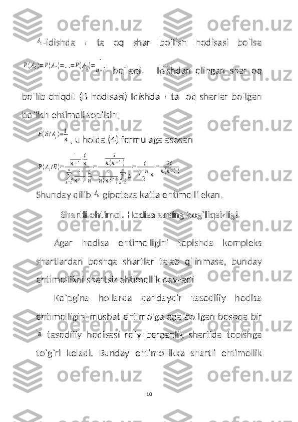 Ai-idishda  	i   ta   oq   shar   bo`lish   hodisasi   bo`lsa	
P(A0)=	P(A1)=...=	P(An)=	1
n+1
  bo`ladi.  
    Idishdan   olingan   shar   oq
bo`lib   chiqdi.   (B   hodisasi)   Idishda  	
i   ta     oq   sharlar   bo`lgan
bo`lish ehtimoli topilsin.	
P(B/Ai)=	i
n
, u holda (4) formulaga asosan  	
P(Ai/B)=	
1
n+1⋅i
n	
∑
k=0
n	1
n+1⋅k
n
=	
i	
n(n+1)	
1	
n(n+1)∑
k=0
n	
k
=	i	
1+n
2	⋅n
=	2i	
n(n+1)
Shunday qilib 	
An
  gipoteza katta ehtimolli ekan.
Shartli ehtimol. Hodisalarning bog`liqsizligi
Agar   hodisa   ehtimolligini   topishda   kompleks
shartlardan   boshqa   shartlar   talab   qilinmasa,   bunday
ehtimollikni shartsiz ehtimollik deyiladi
Ko`pgina   hollarda   qandaydir   tasodifiy   hodisa
ehtimolligini musbat ehtimolga ega bo`lgan boshqa bir	
B
  tasodifiy   hodisasi   ro`y   berganlik   shartida   topishga
to`g`ri   keladi.   Bunday   ehtimollikka   shartli   ehtimollik
10 