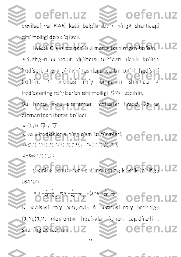 deyiladi   va  P(A/B)   kabi   belgilanib,  	A   ning	B   shartidagi
ehtimolligi deb o`qiladi.
  Misol:  O`yin soqqasi ikki marta tashlangan bo`lsin. 	
B
-tushgan   ochkolar   yig`indisi   to`rtdan   kichik   bo`lish
hodisasi,  	
A   esa   birinchi   tashlaganda   bir   tutish   hodisasi
bo`lsin.  
B   hodisasi   ro`y   berganlik   shartida  	A
hodisasining ro`y berish ehtimolligi 	
P(A/B)  topilsin.
Bu   holga   mos   elementar   hodisalar   fazosi   36   ta
elementdan iborat bo`ladi.	
ω={(i,j):i=1,6	;j=1,6	}	
A
 va 	B  hodisalar 	Ω   ning qism to`plamlari:	
A={(1,1	),(1,2	),(1,3	),(1,4	),(1,5	),(1,6	)}
;  	B={(1,1	),(1,2	),(2,1	)}	
A∩	B={(1,1	),(1,2	)}
.
Shuning uchun ham  ehtimollikning klassik ta`rifiga
asosan 	
P(A)=	6
36	=	1
6
; 	P(B)=	3
36	=	1
12 ; 	P(A∩	B)=	2
36	=	1
18 .
B   hodisasi   ro`y   berganda   A   hodisasi   ro`y   berishiga
(1,1),(1,2)   elementar   hodisalar   imkon   tug`diradi   ,
shuning uchun ham 
11 