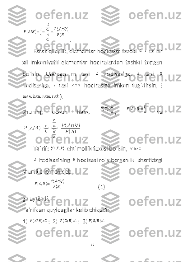 P(A/B)=	2
3=	
2
36
3
36	
=	P(A∩	B)	
P(B).
Faraz qilaylik, elementar hodisalar fazosi  	
Ω  	n  ta bir
xil   imkoniyatli   elementar   hodisalardan   tashkil   topgan
bo`lsin.   Ulardan   m   tasi  	
A   hodisasiga,  	k   tasi  	B
hodisasiga,  	
r   tasi  	A∩	B   hodisasiga   imkon   tug`dirsin,   (	
m≤n,k≤n,r≤m,r≤k
).
Shuning   uchun   ham,  	
P(B)=	k
n ,  	P(A∩	B)=	r
n   va	
P	(A	/B	)=	r
k	=	
r
n
k
n	
=	P	(A∩	B	)	
P	(B	)
.
Ta`rif:  	
(Ω,F,P) -ehtimollik fazosi bo`lsin,   B( ) 0.
 	
A
 hodisasining 	B  hodisasi ro`y berganlik  shartidagi
shartli ehtimoli deb 	
P(A/B)=	P(A∩	B)	
P(B)
                       (1)
ga aytiladi.
Ta`rifdan quyidagilar kelib chiqadi:
1) 	
P(A/B)≥0 ;  2) 	P(Ω/B)=1 ;  3)	P(B/B)=1
12 