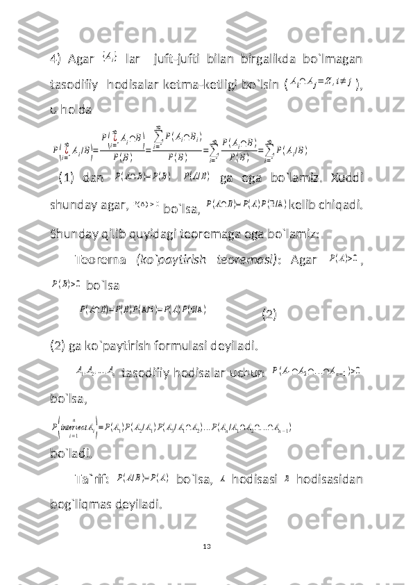 4)   Agar  {Ai}   lar     juft-jufti   bilan   birgalikda   bo`lmagan
tasodifiy   hodisalar  ketma-ketligi bo`lsin  (	
Ai∩	Aj=	∅	,i≠	j ),
u holda 	
P(¿i=1
∞	
Ai/B)=	
P(¿i=1
∞	
Ai∩	B)	
P(B)	=	
∑
i=1
∞	
P(Ai∩	Bi)	
P(B)	=∑
i=1
∞	P(Ai∩	B)	
P(B)	=∑
i=1
∞	
P(Ai/B)
  (1)   dan  	
P(A∩	B)=	P(B)  	P(A/B)   ga   ega   bo`lamiz .   Xuddi
shunday agar,   A( ) 0
 bo`lsa, 
P(A∩	B)=	P(A)P(B/A	) kelib chiqadi.
Shunday qilib quyidagi teoremaga ega bo`lamiz:
Teorema   (ko`paytirish   teoremasi) :   Agar  	
P(A)>0 ,	
P(B)>0
 bo`lsa
 
P(A∩B)=P(B)P(A/B	)=P(A)P(B/A	)                  (2)
(2) ga ko`paytirish formulasi deyiladi.	
A1,A2,...,An
  tasodifiy hodisalar uchun  	P(A1∩	A2∩	...∩	An−1)>0
bo`lsa,	
P(intersect	
i=1
n	
Ai)=P(A1)P(A2/A1)P(A3/A1∩	A2)...P(An/A1∩A2∩...∩An−1)
bo`ladi.
Ta`rif:  	
P(A/B)=P(A)   bo`lsa,  	A   hodisasi  	B   hodisasidan
bog`liqmas deyiladi.
13 