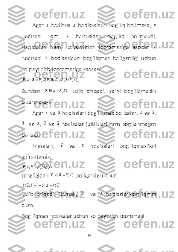 Agar  A   hodisasi  	B   hodisasidan bog`liq bo`lmasa,  	B
hodisasi   ham,  	
A   hoisasidan   bog`liq   bo`lmaydi.
Haqiqatan   ham,   ko`paytirish   teoremasiga   asosan  	
A
hodisasi  	
B   hodisasidan   bog`liqmas   bo`lganligi   uchun
ko`paytirish teoremasiga asosan 	
P(A∩	B)=	P(A)P(B/A)=P(B)P(A)
.
Bundan  	
P(B/A)=P(B)   kelib   chiqadi,   ya`ni   bog`liqmaslik
o`zaro ekan. 
Agar 	
A  va 	B  hodisalari bog`liqmas bo`lsalar, 	A  va 	B ,	
A
   va  	B ,  	A   va  	B   hodisalar juftliklari ham bog`lanmagan
bo`ladi. 
Masalan,  	
A   va  	B   hodisalari   bog`liqmaslikni
ko`rsatamiz.	
P(A/B)+P(A/B)=1
tengligidan 
P(A/B)=P(A)  bo`lganligi uchun 	
P(A/B)=1−	P(A)=P(A)
kelib   chiqadi.   Demak,  	
A     va  	B   hodisalaribog`liqmas
ekan.
Bog`liqmas hodisalar uchun ko`paytirish teoremasi 
14 