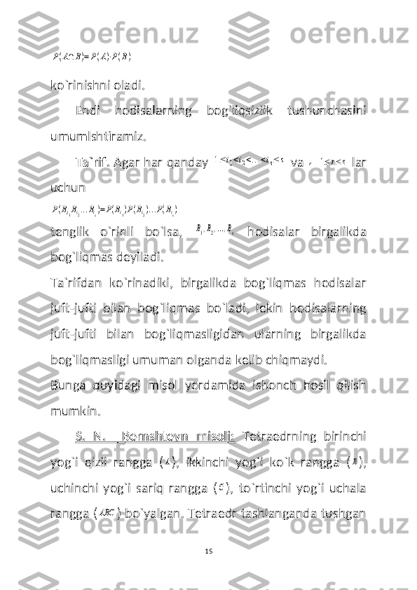 P(A∩	B)=	P(A)⋅P(B) 
ko`rinishni oladi.
Endi   hodisalarning   bog`liqsizlik   tushunchasini
umumlshtiramiz.
Ta`rif.  Agar har qanday 	
1≤	i1<i2<...<is≤	s  va 	r  	1≤	r≤	s  lar
uchun 	
P(Bi1Bi2...Bis)=P(Bi1)P(Bi2)...P(Bis)
tenglik   o`rinli   bo`lsa,  	
B1,B2,...,Bs   hodisalar   birgalikda
bog`liqmas deyiladi.
Ta`rifdan   ko`rinadiki,   birgalikda   bog`liqmas   hodisalar
juft-jufti   bilan   bog`liqmas   bo`ladi,   lekin   hodisalarning
juft-jufti   bilan   bog`liqmasligidan   ularning   birgalikda
bog`liqmasligi umuman olganda kelib chiqmaydi. 
Bunga   quyidagi   misol   yordamida   ishonch   hosil   qilish
mumkin.
S.   N.     Bernshteyn   misoli:   Tetraedrning   birinchi
yog`i   qizil   rangga   (	
A ),   ikkinchi   yog`i   ko`k   rangga   (	B ),
uchinchi   yog`i   sariq   rangga   (	
C ),   to`rtinchi   yog`i   uchala
rangga (	
ABC ) bo`yalgan. Tetraedr tashlanganda tushgan
15 