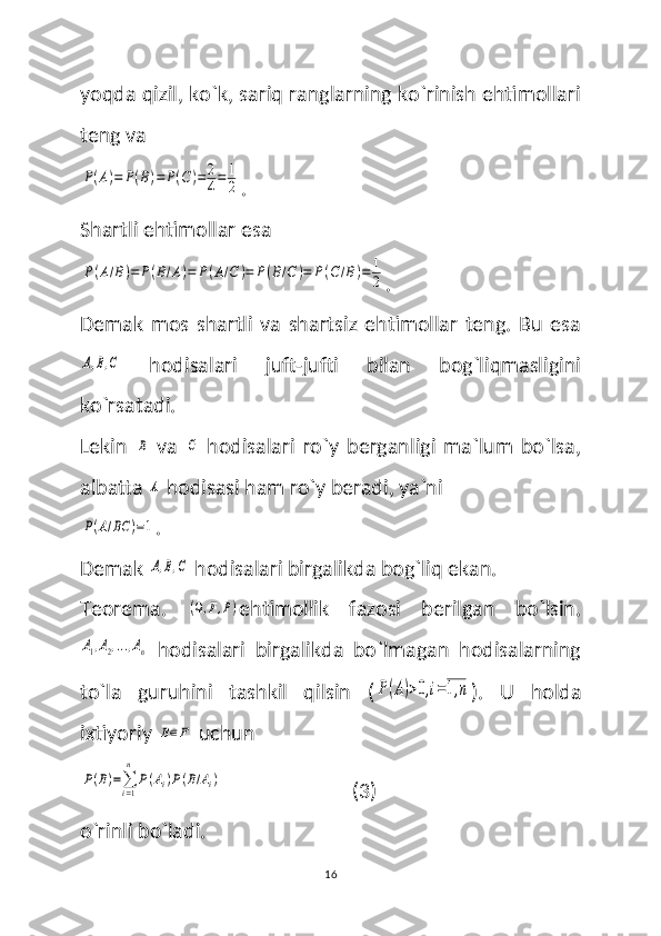 yoqda qizil, ko`k, sariq ranglarning ko`rinish ehtimollari
teng va P(A)=	P(B)=	P(C)=	2
4=	1
2
.
Shartli ehtimollar esa 	
P(A/B)=	P(B/A)=	P(A/C	)=	P(B/C	)=	P(C/B)=	1
2
.
Demak   mos   shartli   va   shartsiz   ehtimollar   teng.   Bu   esa	
A,B,C
  hodisalari   juft-jufti   bilan   bog`liqmasligini
ko`rsatadi. 
Lekin  	
B   va  	C   hodisalari   ro`y   berganligi   ma`lum   bo`lsa,
albatta 	
A  hodisasi ham ro`y beradi, ya`ni 	
P(A/BC	)=1
.
Demak 
A,B,C  hodisalari birgalikda bog`liq ekan.
Teorema.  	
(Ω,F,P) ehtimollik   fazosi   berilgan   bo`lsin.	
A1,A2,...,An
  hodisalari   birgalikda   bo`lmagan   hodisalarning
to`la   guruhini   tashkil   qilsin   (	
P(A)>0,i=1,n ).   U   holda
ixtiyoriy 	
B∈F  uchun 	
P(B)=∑i=1
n	
P(Ai)P(B/Ai)
                          (3)
o`rinli bo`ladi. 
16 