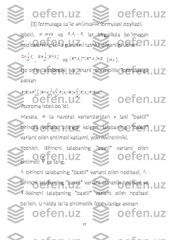 (3) formulaga  to`la ehtimollik  formulasi deyiladi.
Isboti.  B=	B∩	Ω   va  	A1,A2,...,An   lar   birgalikda   bo`lmagan
hodisalarning to`la guruhini tashkil qilganligi uchun	
Ω=	¿i=1
n	
Ai
, 	B=	¿i=1
n
(B∩	Ai)   va 	(B∩	Ai)∩	(B∩	Aj)=	∅   (	i≠	j ).
Qo`shish   aksiomasi   va   sharli   ehtimollik   formulasiga
asosan	
P(B)=	P(¿i=1
n
(B∩	Ai))=∑
i=1
n	
P(Ai∩	B)=∑
i=1
n	
P(Ai)P(B/Ai)
.
Teorema isbot bo`ldi.
Masala.  	
N   ta   nazorat   variantlaridan  	n   tasi   “baxtli”
birinchi   variant   olishga   kelgan   talabaning   “baxtli”
variant olish ehtimoli kattami, yoki ikkinchiniki.
Yechish.   Birinchi   talabaning   “baxti”   variant   olish
ehtimoli 	
n
N  ga teng. 	
A1
-birinchi talabaning “baxtli” variant olish hodisasi,  	A2 -
birinchi talabaning “baxtli” variant olmaslik hodisasi va	
B
-ikkinchi   talabaning   “baxtli”   variant   olish   hodisasi
bo`lsin. U holda to`la ehtimollik formulasiga asosan 
17 