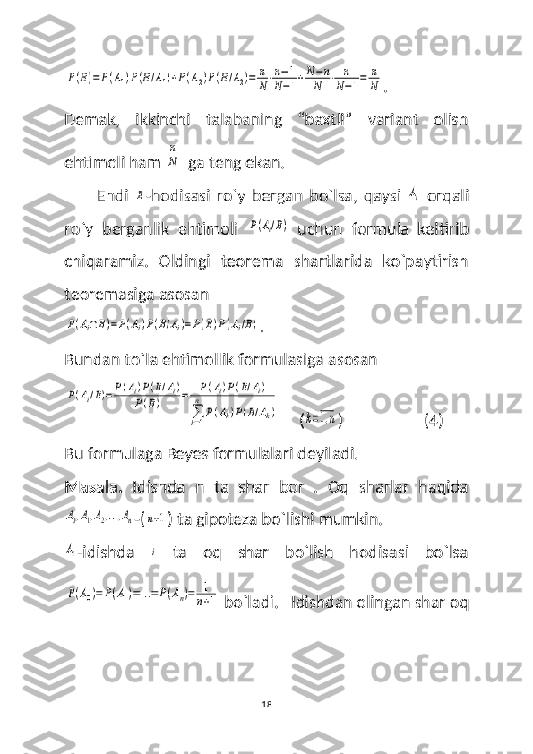 P(B)=	P(A1)P(B/A1)+P(A2)P(B/A2)=	n
N⋅n−1	
N−1+N	−n	
N	⋅	n
N−1=	n
N.
Demak,   ikkinchi   talabaning   “baxtli”   variant   olish
ehtimoli ham 	
n
N   ga teng ekan. 
Endi  	
B -hodisasi   ro`y   bergan   bo`lsa,   qaysi  	Ai   orqali
ro`y   berganlik   ehtimoli  	
P(Ai/B)   uchun   formula   keltirib
chiqaramiz.   Oldingi   teorema   shartlarida   ko`paytirish
teoremasiga asosan 	
P(Ai∩	B)=	P(Ai)P(B/Ai)=	P(B)P(Ai/B)
.
Bundan to`la ehtimollik formulasiga asosan 	
P(Ai/B)=	P(Ai)P(B/Ai)	
P(B)	=	P(Ai)P(B/Ai)	
∑k=1
n	
P(Ak)P(B/Ak)
     (	k=1,n )                    (4)
Bu formulaga Beyes formulalari deyiladi. 
Masala.   Idishda   n   ta   shar   bor   .   Oq   sharlar   haqida	
A0,A1,A2,...,An
-(	n+1 ) ta gipoteza bo`lishi mumkin. 	
Ai
-idishda  	i   ta   oq   shar   bo`lish   hodisasi   bo`lsa	
P(A0)=	P(A1)=...=	P(An)=	1
n+1
 bo`ladi. 
   Idishdan olingan shar oq
18 