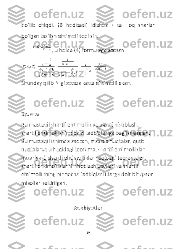 bo`lib   chiqdi.   (B   hodisasi)   Idishda  i   ta     oq   sharlar
bo`lgan bo`lish ehtimoli topilsin.	
P(B/Ai)=	i
n
, u holda (4) formulaga asosan  	
P(Ai/B)=	
1
n+1⋅i
n	
∑
k=0
n	1
n+1⋅k
n
=	
i	
n(n+1)	
1	
n(n+1)∑
k=0
n	
k
=	i	
1+n
2	⋅n
=	2i	
n(n+1)
Shunday qilib 	
An
  gipoteza katta ehtimolli ekan.
Хулоса
Bu mustaqil shartli ehtimollik va ularni hisoblash, 
shartli ehtimollikning ba’zi tadbiqlariga bag’ishlangan. 
Bu mustaqil ishimda asosan, maxsus nuqtalar, qutb 
nuqtalarva u haqidagi teorema, shartli ehtimolliklar 
nazariyasi, shartli ehtimolliklar haqidagi teoremalar, 
shartli ehtimolliklarni hisoblash usullari va shartli 
ehtimollikning bir necha tadbiqlari ularga doir bir qator 
misollar keltirilgan. 
Adabiyotlar
19 