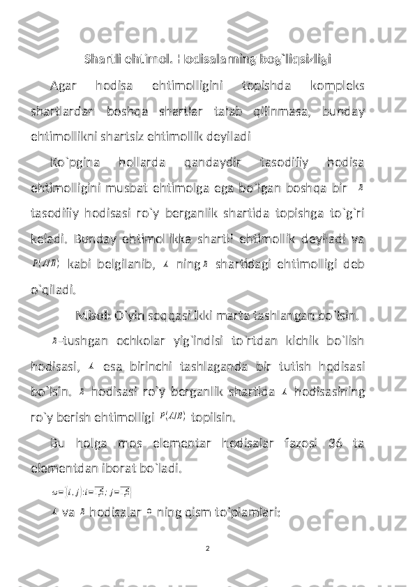 Shartli ehtimol. Hodisalarning bog`liqsizligi
Agar   hodisa   ehtimolligini   topishda   kompleks
shartlardan   boshqa   shartlar   talab   qilinmasa,   bunday
ehtimollikni shartsiz ehtimollik deyiladi
Ko`pgina   hollarda   qandaydir   tasodifiy   hodisa
ehtimolligini  musbat ehtimolga  ega  bo`lgan  boshqa  bir    B
tasodifiy   hodisasi   ro`y   berganlik   shartida   topishga   to`g`ri
keladi.   Bunday   ehtimollikka   shartli   ehtimollik   deyiladi   va	
P(A/B)
  kabi   belgilanib,  	A   ning	B   shartidagi   ehtimolligi   deb
o`qiladi.
  Misol:  O`yin soqqasi ikki marta tashlangan bo`lsin. 	
B
-tushgan   ochkolar   yig`indisi   to`rtdan   kichik   bo`lish
hodisasi,  	
A   esa   birinchi   tashlaganda   bir   tutish   hodisasi
bo`lsin.  	
B   hodisasi   ro`y   berganlik   shartida  	A   hodisasining
ro`y berish ehtimolligi 	
P(A/B)  topilsin.
Bu   holga   mos   elementar   hodisalar   fazosi   36   ta
elementdan iborat bo`ladi.	
ω={(i,j):i=1,6	;j=1,6	}	
A
 va 	B  hodisalar 	Ω   ning qism to`plamlari:
2 