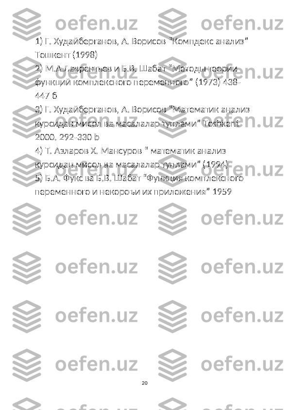 1) Г. Худайберганов, A. Ворисов “Компдекс анализ” 
Тошкент (1998)
2) М.А.Лаврентьев и Б.В. Шабат “Методы теории 
функций комплексного переменного” (1973) 438-
447 б
3) Г. Худайберганов,  A . Ворисов “Математик анализ 
курсидан мисол ва масалалар туплами”  Toshkent  
2000. 292-330 b 
4) Т. Азларов Х. Мансуров “ математик анализ 
курсидан мисол ва масалалар туплами” (1994) 
5) Б.А. Фукс ва Б.В. Шабат “Функция комплексного 
переменного и некороъи их приложения” 1959 
20 