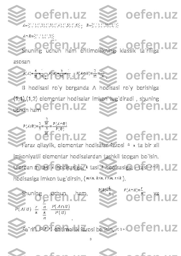 A={(1,1	),(1,2	),(1,3	),(1,4	),(1,5	),(1,6	)};  	B={(1,1	),(1,2	),(2,1	)}	
A∩	B={(1,1	),(1,2	)}
.
Shuning   uchun   ham   ehtimollikning   klassik   ta`rifiga
asosan 	
P(A)=	6
36	=1
6
; 	P(B)=	3
36	=	1
12 ; 	P(A∩	B)=	2
36	=	1
18 .
B   hodisasi   ro`y   berganda   A   hodisasi   ro`y   berishiga
(1,1),(1,2)   elementar   hodisalar   imkon   tug`diradi   ,   shuning
uchun ham 	
P(A/B)=	2
3=	
2
36
3
36	
=	P(A∩	B)	
P(B)
.
Faraz   qilaylik,   elementar   hodisalar   fazosi  	
Ω  	n   ta   bir   xil
imkoniyatli elementar hodisalardan tashkil topgan bo`lsin.
Ulardan m tasi 	
A  hodisasiga, 	k  tasi 	B  hodisasiga, 	r  tasi 	A∩	B
hodisasiga imkon tug`dirsin, (	
m≤n,k≤n,r≤m,r≤k ).
Shuning   uchun   ham,  	
P(B)=	k
n ,  	P(A∩	B)=	r
n   va	
P	(A	/B	)=	r
k	=	
r
n
k
n	
=	P	(A∩	B	)	
P	(B	)
.
Ta`rif:  	
(Ω,F,P) -ehtimollik fazosi bo`lsin,   B( ) 0.
 
3 