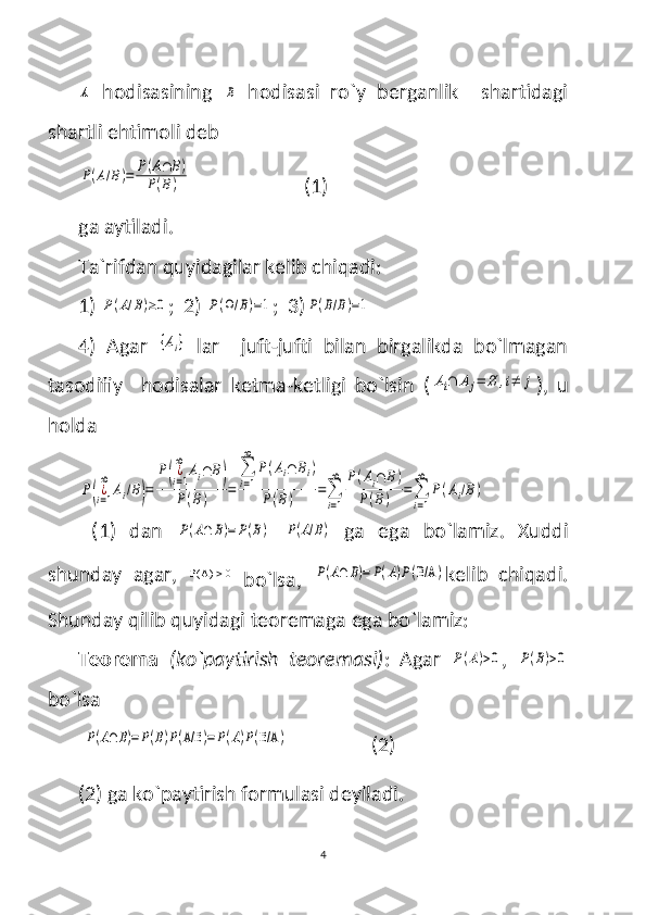 A  hodisasining  	B   hodisasi   ro`y   berganlik     shartidagi
shartli ehtimoli deb 	
P(A/B)=	P(A∩	B)	
P(B)
                       (1)
ga aytiladi.
Ta`rifdan quyidagilar kelib chiqadi:
1) 	
P(A/B)≥0 ;  2) 	P(Ω/B)=1 ;  3)	P(B/B)=1
4)   Agar  	
{Ai}   lar     juft-jufti   bilan   birgalikda   bo`lmagan
tasodifiy     hodisalar   ketma-ketligi   bo`lsin   (	
Ai∩	Aj=	∅	,i≠	j ),   u
holda 	
P(¿i=1
∞	
Ai/B)=	
P(¿i=1
∞	
Ai∩	B)	
P(B)	=	
∑
i=1
∞	
P(Ai∩	Bi)	
P(B)	=∑
i=1
∞	P(Ai∩	B)	
P(B)	=∑
i=1
∞	
P(Ai/B)
  (1)   dan  	
P(A∩	B)=	P(B)  	P(A/B)   ga   ega   bo`lamiz .   Xuddi
shunday   agar,    A( ) 0
  bo`lsa,  
P(A∩	B)=	P(A)P(B/A	) kelib   chiqadi.
Shunday qilib quyidagi teoremaga ega bo`lamiz:
Teorema   (ko`paytirish   teoremasi) :   Agar  	
P(A)>0 ,  	P(B)>0
bo`lsa
 	
P(A∩B)=P(B)P(A/B	)=P(A)P(B/A	)                  (2)
(2) ga ko`paytirish formulasi deyiladi.
4 