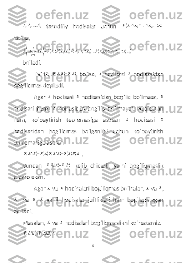 A1,A2,...,An  tasodifiy   hodisalar   uchun  	P(A1∩	A2∩	...∩	An−1)>0
bo`lsa,	
P(intersect	
i=1
n	
Ai)=P(A1)P(A2/A1)P(A3/A1∩	A2)...P(An/A1∩A2∩...∩An−1)
bo`ladi.
Ta`rif:  	
P(A/B)=P(A)   bo`lsa,  	A   hodisasi  	B   hodisasidan
bog`liqmas deyiladi.
Agar  	
A   hodisasi  	B   hodisasidan bog`liq bo`lmasa,  	B
hodisasi   ham,  	
A   hoisasidan   bog`liq   bo`lmaydi.   Haqiqatan
ham,   ko`paytirish   teoremasiga   asosan  	
A   hodisasi  	B
hodisasidan   bog`liqmas   bo`lganligi   uchun   ko`paytirish
teoremasiga asosan 	
P(A∩	B)=	P(A)P(B/A)=P(B)P(A)
.
Bundan  	
P(B/A)=P(B)   kelib   chiqadi,   ya`ni   bog`liqmaslik
o`zaro ekan. 
Agar 	
A  va 	B  hodisalari bog`liqmas bo`lsalar, 	A  va 	B ,	
A
    va  	B ,  	A   va  	B   hodisalar   juftliklari   ham   bog`lanmagan
bo`ladi. 
Masalan, 	
A  va 	B  hodisalari bog`liqmaslikni ko`rsatamiz.	
P(A/B)+P(A/B)=1
5 