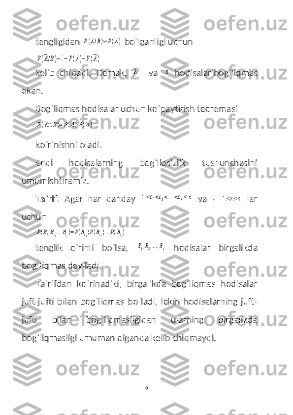 tengligidan P(A/B)=P(A)  bo`lganligi uchun 	
P(A/B)=1−	P(A)=P(A)
kelib   chiqadi.   Demak,  	
A     va  	B   hodisalaribog`liqmas
ekan.
Bog`liqmas hodisalar uchun ko`paytirish teoremasi 	
P(A∩	B)=	P(A)⋅P(B)
 
ko`rinishni oladi.
Endi   hodisalarning   bog`liqsizlik   tushunchasini
umumlshtiramiz.
Ta`rif.   Agar   har   qanday  	
1≤	i1<i2<...<is≤	s   va  	r  	1≤	r≤	s   lar
uchun 	
P(Bi1Bi2...Bis)=P(Bi1)P(Bi2)...P(Bis)
tenglik   o`rinli   bo`lsa,  	
B1,B2,...,Bs   hodisalar   birgalikda
bog`liqmas deyiladi.
Ta`rifdan   ko`rinadiki,   birgalikda   bog`liqmas   hodisalar
juft-jufti   bilan   bog`liqmas   bo`ladi,   lekin   hodisalarning   juft-
jufti   bilan   bog`liqmasligidan   ularning   birgalikda
bog`liqmasligi umuman olganda kelib chiqmaydi. 
6 