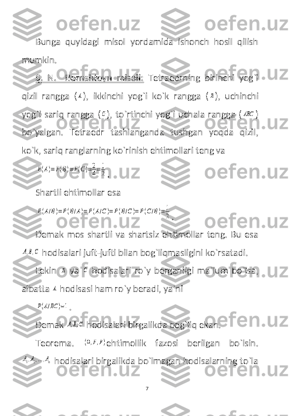 Bunga   quyidagi   misol   yordamida   ishonch   hosil   qilish
mumkin.
S.   N.     Bernshteyn   misoli:   Tetraedrning   birinchi   yog`i
qizil   rangga   (A ),   ikkinchi   yog`i   ko`k   rangga   (	B ),   uchinchi
yog`i  sariq rangga  (	
C ),  to`rtinchi  yog`i  uchala rangga  (	ABC )
bo`yalgan.   Tetraedr   tashlanganda   tushgan   yoqda   qizil,
ko`k, sariq ranglarning ko`rinish ehtimollari teng va 	
P(A)=	P(B)=	P(C)=	2
4=	1
2
.
Shartli ehtimollar esa 	
P(A/B)=	P(B/A)=	P(A/C	)=	P(B/C	)=	P(C/B)=	1
2
.
Demak   mos   shartli   va   shartsiz   ehtimollar   teng.   Bu   esa	
A,B,C
 hodisalari juft-jufti bilan bog`liqmasligini ko`rsatadi. 
Lekin  	
B   va  	C   hodisalari   ro`y   berganligi   ma`lum   bo`lsa,
albatta 	
A  hodisasi ham ro`y beradi, ya`ni 	
P(A/BC	)=1
.
Demak 
A,B,C  hodisalari birgalikda bog`liq ekan.
Teorema.  	
(Ω,F,P) ehtimollik   fazosi   berilgan   bo`lsin.	
A1,A2,...,An
 hodisalari birgalikda bo`lmagan hodisalarning to`la
7 