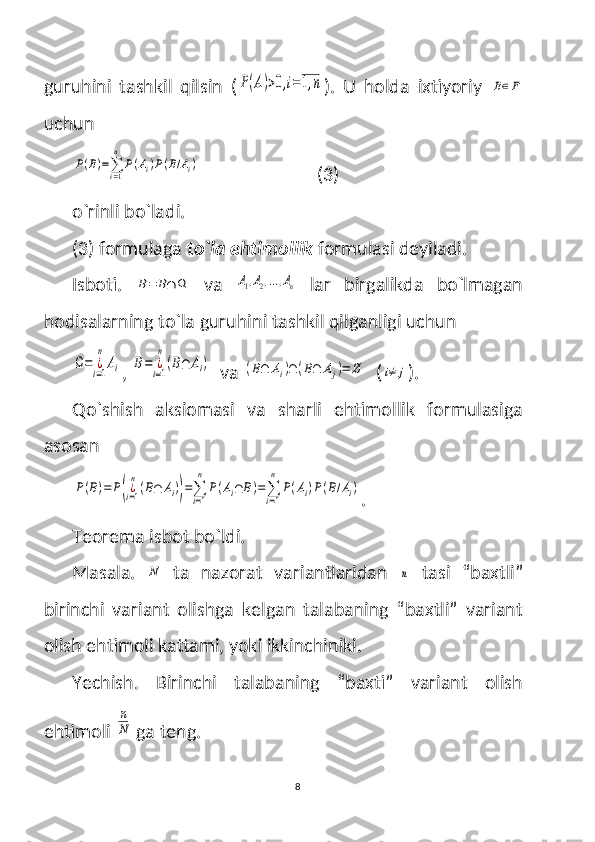 guruhini   tashkil   qilsin   (P(A)>0,i=1,n ).   U   holda   ixtiyoriy  	B∈F
uchun 	
P(B)=∑i=1
n	
P(Ai)P(B/Ai)
                          (3)
o`rinli bo`ladi. 
(3) formulaga  to`la ehtimollik  formulasi deyiladi.
Isboti.  	
B=	B∩	Ω   va  	A1,A2,...,An   lar   birgalikda   bo`lmagan
hodisalarning to`la guruhini tashkil qilganligi uchun	
Ω=	¿i=1
n	
Ai
, 	B=	¿i=1
n
(B∩	Ai)   va 	(B∩	Ai)∩	(B∩	Aj)=	∅   (	i≠	j ).
Qo`shish   aksiomasi   va   sharli   ehtimollik   formulasiga
asosan	
P(B)=	P(¿i=1
n
(B∩	Ai))=∑
i=1
n	
P(Ai∩	B)=∑
i=1
n	
P(Ai)P(B/Ai)
.
Teorema isbot bo`ldi.
Masala.  	
N   ta   nazorat   variantlaridan  	n   tasi   “baxtli”
birinchi   variant   olishga   kelgan   talabaning   “baxtli”   variant
olish ehtimoli kattami, yoki ikkinchiniki.
Yechish.   Birinchi   talabaning   “baxti”   variant   olish
ehtimoli 	
n
N  ga teng. 
8 