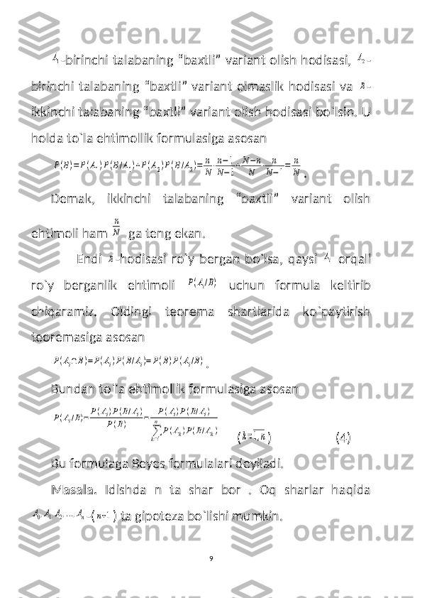 A1-birinchi talabaning “baxtli” variant olish hodisasi,  	A2 -
birinchi talabaning “baxtli”  variant olmaslik hodisasi  va  
B -
ikkinchi talabaning “baxtli” variant olish hodisasi bo`lsin. U
holda to`la ehtimollik formulasiga asosan 	
P(B)=	P(A1)P(B/A1)+P(A2)P(B/A2)=	n
N⋅n−1	
N−1+N	−n	
N	⋅	n
N−1=	n
N
.
Demak,   ikkinchi   talabaning   “baxtli”   variant   olish
ehtimoli ham 	
n
N   ga teng ekan. 
Endi  
B -hodisasi   ro`y   bergan   bo`lsa,   qaysi  	Ai   orqali
ro`y   berganlik   ehtimoli  	
P(Ai/B)   uchun   formula   keltirib
chiqaramiz.   Oldingi   teorema   shartlarida   ko`paytirish
teoremasiga asosan 	
P(Ai∩	B)=	P(Ai)P(B/Ai)=	P(B)P(Ai/B)
.
Bundan to`la ehtimollik formulasiga asosan 	
P(Ai/B)=	P(Ai)P(B/Ai)	
P(B)	=	P(Ai)P(B/Ai)	
∑k=1
n	
P(Ak)P(B/Ak)
     (	k=1,n )                    (4)
Bu formulaga Beyes formulalari deyiladi. 
Masala.   Idishda   n   ta   shar   bor   .   Oq   sharlar   haqida	
A0,A1,A2,...,An
-(	n+1 ) ta gipoteza bo`lishi mumkin. 
9 