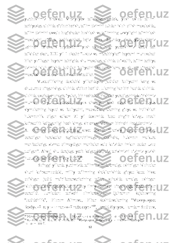 yurtboshimiz   Shavkat   Mirziyoyev   ta’kidlaganlaridek,   yosh   avlod   ta’lim-
tarbiyasiga alohida e’tibor berish, ta’lim tizimini tubdan isloh qilish masalasida,
ta’lim tizimini avvalo bog‘chadan boshlash va ta’limning uzviyligini ta’minlash
masalasini   o‘rtaga   tashlaganlari   bejiz   emas.   Shunday   ekan   yurtboshimiz
uchinchi   renessans   poydevorini   yosh   avlod   bilan   yaratishimiz   kerak   deb
ta’kidlar   ekan,   2020-yil   1-oktabr   “Ustoz   va   murabbiylar”   bayrami   munosabati
bilan  yo‘llagan   bayram  tabrigida  shu   masalaga   alohida  to‘xtalib,  ta’lim-tarbiya
tizimini   isloh   qilishda   jadidlar   faoliyatini   har   tomonlama   va   chuqur   o‘rganish
masalasi haqida alohida to‘xtalib o‘tadilar.
Mustaqillikning   dastlabki   yillaridayoq   jadidlar   faoliyatini   keng   va
chuqurroq o‘rganishga alohida e’tibor berildi.   Ularning har biri haqida alohida-
alohida asarlar, monagrafiyalar, bir nechtalab risolalar yaratilganini ko‘rishimiz
mumkin.   El-yurt   taqdirida   beqiyos   ahamiyat   kasb   etgan   bu   kabi   buyuk
siymolarning   hayoti   va   faoliyatini,   maqsadlari,   ularning   g‘oya   va   intilishlari
hukmronlik   qilgan   salkam   70   yil   davomida   faqat   qing‘ir   ko‘zgu   orqali
ko‘rsatilib kelinganligi hech kimga sir emas. Marhum  birinchi  Prezidentimiz I.
A.   Karimov   tasdiqlaganlaridek,   sovet   davrida   “Tarixiy   haqiqatni   bilishga
qaratilgan   harakatlar   rag‘batlantirilmagan,   aksincha,   hukmron   mafkura
manfaatlariga   xizmat   qilmaydigan   manbalar   xalq   ko‘zidan   imkon   qadar   uzoq
tutilgan”.   Ahvol   shu   darajaga   yetib   kelgandiki,   o‘z   tariximizni   o‘zimiz   yozish
huquqiga ham ega bo‘lmay qoldik 22
.
  So‘nggi yillarda yurtimizda ta’lim tizimida amalga oshirilgan islohotlar
shuni   ko‘rsatmoqdaki,   milliy   ta’limning   shakllanishida   g‘oyat   katta   hissa
qo‘shgan   jadid   ma’rifatparvarlarining   ta’lim   sohasida   amalga   oshirgan
islohotlari,   shuningdek   ularning   boy   ilmiy   merosini   o‘rganishga   katta   e’tibor
qaratildi.   Jumladan:   tarixchi   olimlarimizdan   Qahramon   Rajabovning
“Jadidchilik”,   Dilorom   Alimova,   Dilbar   Rashidovalarning   “ Махмудхужа
Бехбудий   ва   унинг   тарихий   тафаккури ” 23
, Hamid Ziyoyev, Hamdam Sodiqov,
22
  Ж . Яхшиликов ,  Н . Убайдуллаева .        Жадидчилик   ва   Бехбудий .       Тошкент . 2004.  4- б .
23
  Алимов a.  Д .  А .   ва   Д .  А .  Рашидовалар .      Махмудхужа   Бехбудий   ва   унинг   тарихий   тафаккури .    
Тошкент -1999  й .
12 