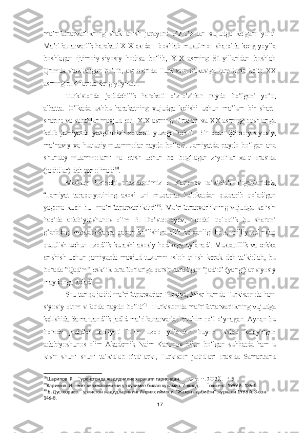 ma’rifatparvarlikning   shakllanish   jarayoni   o‘z-o‘zidan   vujudga   kelgani   yo‘q.
Ma’rifatparvarlik harakati XIX asrdan  boshlab musulmon sharqida keng yoyila
boshlagan   ijtimoiy-siyosiy   hodisa   bo‘lib,   XIX   asrning   80-yillaridan   boshlab
Qrimda shakllangan bo‘lib, asr oxirida Turkiston o‘lkasiga ham kirib kelib XX
asrning boshlarida keng yoyiladi. 
Turkistonda   jadidchilik   harakati   o‘z-o‘zidan   paydo   bo‘lgani   yo‘q,
albatta.   O‘lkada   ushbu   harakatning   vujudga   kelishi   uchun   ma’lum   bir   shart-
sharoit va sabablar mavjud edi. XIX asrning o‘rtalari va XX asrning boshlariga
kelib   jamiyatda   yangilanish   zarurati   yuzaga   keladi.   Bir   qator   ijtimoiy-siyosiy,
ma’naviy va huquqiy muammolar  paydo bo‘ladi. Jamiyatda paydo bo‘lgan ana
shunday   muammolarni   hal   etish   uchun   bel   bog‘lagan   ziyolilar   xalq   orasida
(jadidlar) deb tan olinadi 38
.
Marhum   birinchi   prezidentimiz   I.   Karimov   ta’kidlab   o‘tganlaridek,
“Jamiyat   taraqqiyotining   asosi   uni   muqarrar   halokatdan   qutqarib   qoladigan
yagona   kuch   bu-   ma’rifatparvarlikdir” 39
.   Ma’rifatparvarlikning   vujudga   kelishi
haqida   adabiyotshunos   olim   B.   Do‘stqorayev,   Feodal   qoloqlik   bu   sharqni
g‘arbdagi   mustabidlarga   qaram   bo‘lishiga   olib   kelganligi   bois,   milliy   zulmdan
qutulish   uchun   ozodlik   kurashi   asosiy   hodisaga   aylanadi.   Mustaqillik   va   erkka
erishish   uchun   jamiyatda   mavjud   tuzumni   isloh   qilish   kerak   deb   ta’kidlab,   bu
borada “Qadim” eskilik tarafdorlariga qarshi turadigan “jadid” (yangi)lar siyosiy
maydonga keladi. 
Shu tariqa jadid ma’rifatparvarlar Turkiya, Misr hamda Turkistonda ham
siyosiy oqim sifatida paydo bo‘ldi 40
. Turkistonda ma’rifatparvarlikning vujudga
kelishida Samarqandlik jadid ma’rifatparvarlari muhim ro‘l o‘ynagan. Aynan bu
borada   jadidlar   faoliyati   bilan   uzoq   yillardan   buyon   ishlab   kelayotgan
adabiyoshunos   olim   Akademik   Naim   Karimov   bilan   bo‘lgan   suhbatda   ham   u
kishi   shuni   shuni   ta’kidlab   o‘tdilarki,   Turkiston   jadidlari   orasida   Samarqand
38
Шарипов. Р.    Туркистонда жадидчилик харакати тарихидан.     Тошкент. 2002 й.  14-б.  
39
Каримов. И.    Биз келажагимизни уз кулимиз билан курамиз. 7-жилд.      Тошкент. 1999 й. 135-б. 
40
 Б. Дусткораев. Туркистон жадидларининг йирик сиймоси. “Жахон адабиёти” журнали.1998 й. 3-сон. 
146- б .
17 