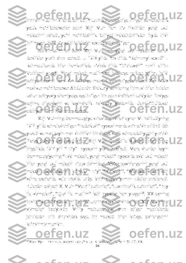 birinchi muallimi sifatida taniladi. Yuqorida nomlari tilga olingan Samarqandlik
yetuk   ma’rifatparvarlar   qatori   Xoji   Muin   ham   o‘z   hisobidan   yangi   usul
maktabini   ochadi,   ya’ni   ma’rifatchilik   faoliyati   maktabdorlikdan   foyda   olish
bo‘lmagan, balki o‘z xalqi bolalarini savodli qilish bo‘lgan. 
Jadid   muallimlari   qatori   Xoji   Muin   ham   yangi   usul   maktablari   uchun
darsliklar   yozib   chop   ettiradi.   U   1908-yilda   fors   tilida   “Rahnomyi   savod”   I.
Rahmatullazoda   bilan   hamkorlikda   o‘zbek   tilida   “O‘qituvchi”   nomli   alifbo
kitoblarni   yozadi.   Yangi   maktab   muallimlari   bolalarga   nafaqat   ta’lim,   balki
tarbiya   berishni   ham   o‘z   oldilariga   maqsad   qilib   qo‘ygan   edilar.   Xoji   Muin
mashxur   ma’rifatparvar   Abdulqodir   Shakuriy   domlaning   iltimosi   bilan   bolalar
uchun tarbiyaviy ahamiyatga ega bo‘lgan bir qator she’rlarni turkiydan forsiyga
tarjima   qilganligini   va   keyinchalik   Behbudiy   yordamida   ularni   “Guldastai
adabiyot” nomi bilan chop ettiradi.
Xoji Muinning drammaturgiya sohasidagi ishlari aynan M. Behbudiyning
1914-yilda sahnalashtirilgan “Padarkush” pyesasi menda zo‘r ta’sir qoldirdi deb
yozadi va men keyin men shoirlikni bir chetga surib sahna adabiyotini yoritish
fikriga   tushdim   deb   aytadi   shoir.   Xoji   Muin   Qudratilla   Nusratillo   o‘g‘li   bilan
birgalikda   1914-yili   “To‘y”     pyesasini   yozib   bostiradi.   Mana   shundan   keyin
drammaturgiyaning   “Eski   maktab,   yangi   maktab”   pyesasida   eski   usul   maktabi
bilan   yangi   usul   maktabi   o‘quv   tizimidagi   farqlar   tasvirlanganini   yangi   usul
maktabi   olqishlanganini   ko‘rsak,   “To‘y”,   “Ko‘knori”,   “Mazluma   xotin”   kabi
sahna   asarlarida   xalq   orasida   urfga   kirib   qolgan   yomon   odatlar   qoralanadi.
Bulardan tashqari X. Muin “Maorif qurbonlar”, “Juvonbozlik qurbonlari”, “Boy
ila   xizmatkor”,   “Qozi   ila   muallim”   kabi   pyesalar   ham   yozgan 52
.   XX   asrning
boshlarida   Turkistonda   milliy   matbuotning   shakllanishida   ham   Xoji   Muinning
xizmatlari   beqiyosdir.   Milliy   matbuotimizda   chop   etilgan   maqolalarda
jaholatdan   olib   chiqishdek   ezgu   bir   maqsadi   bilan   ko‘zga   tashlanganini
ko‘rishimiz mumkin. 
52
  Хожи Муин   Истикилол кахрамонлари, “Танланган асарлар”.  Тошкент -2010 й.  8-б.
26 
