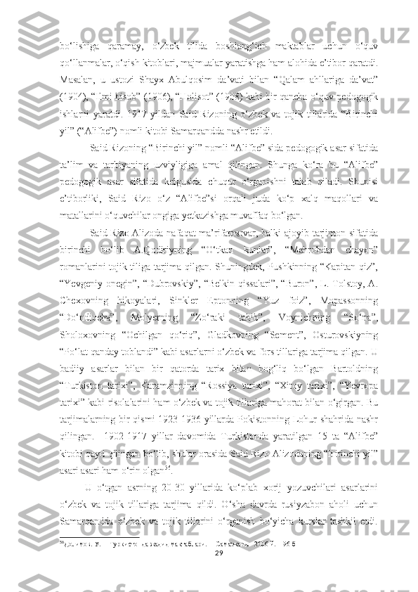 bo‘lishiga   qaramay,   o‘zbek   tilida   boshlang‘ich   maktablar   uchun   o‘quv
qo‘llanmalar, o‘qish kitoblari, majmualar yaratishga ham alohida e’tibor qaratdi.
Masalan,   u   ustozi   Shayx   Abulqosim   da’vati   bilan   “Qalam   ahllariga   da’vat”
(1904), “Ilmi hisob” (1906), “Holisot” (1908) kabi bir qancha o‘quv-pedogogik
ishlarni   yaratdi.   1917-yildan   Said   Rizoning   o‘zbek   va   tojik   tillarida   “Birinchi
yil” (“Alifbe”) nomli kitobi Samarqandda nashr etildi.
Said Rizoning “Birinchi yil” nomli “Alifbe” sida pedogogik asar sifatida
ta’lim   va   tarbiyaning   uzviyligiga   amal   qilingan.   Shunga   ko‘ra   bu   “Alifbe”
pedogogik   asar   sifatida   kelgusida   chuqur   o‘rganishni   talab   qiladi.   Shunisi
e’tiborliki,   Said   Rizo   o‘z   “Alifbe”si   orqali   juda   ko‘p   xalq   maqollari   va
matallarini o‘quvchilar ongiga yetkazishga muvaffaq bo‘lgan.
Said Rizo Alizoda nafaqat ma’rifatparvar, balki ajoyib tarjimon sifatida
birinchi   bo‘lib   A.Qodiriyning   “O‘tkan   kunlar”,   “Mehrobdan   chayon”
romanlarini tojik tiliga tarjima qilgan. Shuningdek, Pushkinning “Kapitan qiz”,
“Yevgeniy  onegin”,   “Dubrovskiy”,   “Belkin   qissalari”,  “Buron”,   L.  Tolstoy,  A.
Chexovning   hikoyalari,   Sinkler   Eptonning   “Yuz   foiz”,   Mopassonning
“Do‘ndiqcha”,   Molyerning   “Zo‘raki   tabib”,   Voynichning   “So‘na”,
Sholoxovning   “Ochilgan   qo‘riq”,   Gladkovning   “Sement”,   Osturovskiyning
“Po‘lat qanday toblandi” kabi asarlarni o‘zbek va fors tillariga tarjima qilgan. U
badiiy   asarlar   bilan   bir   qatorda   tarix   bilan   bog‘liq   bo‘lgan   Bartoldning
“Turkiston   tarixi”,   Karamzinning   “Rossiya   tarixi”,   “Xitoy   tarixi”,   “Yevropa
tarixi” kabi risolalarini ham o‘zbek va tojik tillariga mahorat bilan o‘girgan. Bu
tarjimalarning bir qismi  1923-1936 yillarda Pokistonning Lohur shahrida nashr
qilingan.     1902-1917   yillar   davomida   Turkistonda   yaratilgan   15   ta   “Alifbe”
kitobi qayd qilingan bo‘lib, shular orasida Said Rizo Alizodaning “Birinchi yil”
asari asari ham o‘rin olgan 56
.
U   o‘tgan   asrning   20-30   yillarida   ko‘plab   xorij   yozuvchilari   asarlarini
o‘zbek   va   tojik   tillariga   tarjima   qildi.   O‘sha   davrda   rusiyzabon   aholi   uchun
Samarqandda   o‘zbek   va   tojik   tillarini   o‘rganish   bo‘yicha   kurslar   tashkil   etdi.
56
Долимов. У.     Туркистонда жадид мактаблари.     Самарканд - 2006 й.    96-б
29 