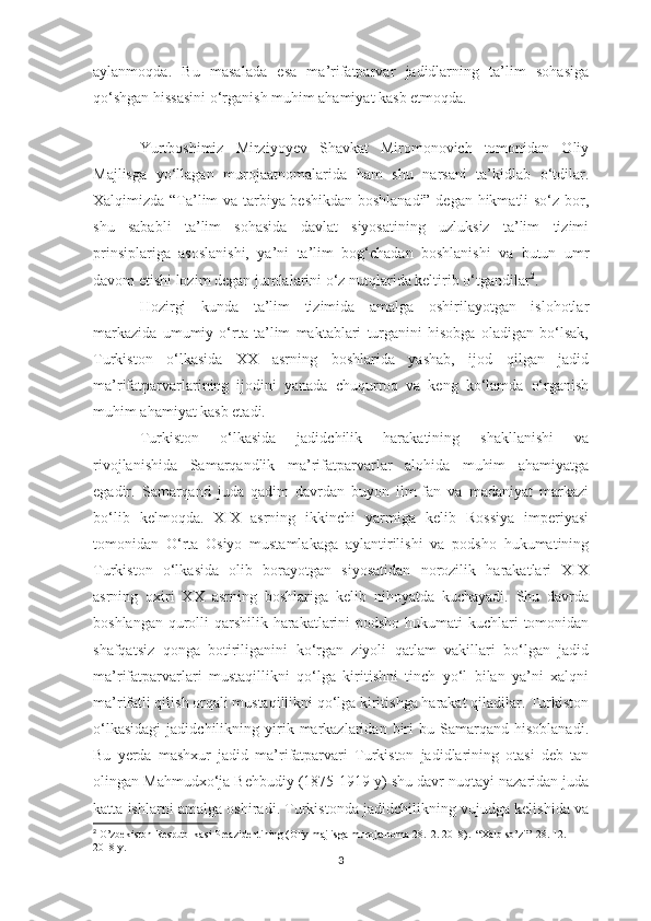 aylanmoqda.   Bu   masalada   esa   ma’rifatparvar   jadidlarning   ta’lim   sohasiga
qo‘shgan hissasini o‘rganish muhim ahamiyat kasb etmoqda. 
 
Yurtboshimiz   Mirziyoyev   Shavkat   Miromonovich   tomonidan   Oliy
Majlisga   yo‘llagan   murojaatnomalarida   ham   shu   narsani   ta’kidlab   o‘tdilar.
Xalqimizda “Ta’lim va tarbiya beshikdan boshlanadi” degan hikmatli so‘z bor,
shu   sababli   ta’lim   sohasida   davlat   siyosatining   uzluksiz   ta’lim   tizimi
prinsiplariga   asoslanishi,   ya’ni   ta’lim   bog‘chadan   boshlanishi   va   butun   umr
davom etishi lozim degan jumlalarini o‘z nutqlarida keltirib o‘tgandilar 2
.
Hozirgi   kunda   ta’lim   tizimida   amalga   oshirilayotgan   islohotlar
markazida   umumiy   o‘rta   ta’lim   maktablari   turganini   hisobga   oladigan   bo‘lsak,
Turkiston   o‘lkasida   XX   asrning   boshlarida   yashab,   ijod   qilgan   jadid
ma’rifatparvarlarining   ijodini   yanada   chuqurroq   va   keng   ko‘lamda   o‘rganish
muhim ahamiyat kasb etadi. 
Turkiston   o‘lkasida   jadidchilik   harakatining   shakllanishi   va
rivojlanishida   Samarqandlik   ma’rifatparvarlar   alohida   muhim   ahamiyatga
egadir.   Samarqand   juda   qadim   davrdan   buyon   ilm-fan   va   madaniyat   markazi
bo‘lib   kelmoqda.   XIX   asrning   ikkinchi   yarmiga   kelib   Rossiya   imperiyasi
tomonidan   O‘rta   Osiyo   mustamlakaga   aylantirilishi   va   podsho   hukumatining
Turkiston   o‘lkasida   olib   borayotgan   siyosatidan   norozilik   harakatlari   XIX
asrning   oxiri   XX   asrning   boshlariga   kelib   nihoyatda   kuchayadi.   Shu   davrda
boshlangan qurolli qarshilik harakatlarini  podsho hukumati kuchlari tomonidan
shafqatsiz   qonga   botiriliganini   ko‘rgan   ziyoli   qatlam   vakillari   bo‘lgan   jadid
ma’rifatparvarlari   mustaqillikni   qo‘lga   kiritishni   tinch   yo‘l   bilan   ya’ni   xalqni
ma’rifatli qilish orqali mustaqillikni qo‘lga kiritishga harakat qiladilar. Turkiston
o‘lkasidagi   jadidchilikning   yirik   markazlaridan   biri   bu  Samarqand   hisoblanadi.
Bu   yerda   mashxur   jadid   ma’rifatparvari   Turkiston   jadidlarining   otasi   deb   tan
olingan Mahmudxo‘ja Behbudiy (1875-1919 y) shu davr nuqtayi nazaridan juda
katta ishlarni amalga oshiradi. Turkistonda jadidchilikning vujudga kelishida va
2
 O’zbekiston Respublikasi Preazidentining (Oliy majlisga murojatnoma 28.12. 2018).  “Xalq so’zi”  28. 12. 
2018 y.
3 