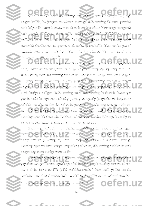 Matbuotchilik dastlab XV asrning o‘rtalaridan G‘arbiy Yevropada vujudga
kelgan   bo‘lib,   bu   jarayon   musulmon   olamiga   XIX   asrning   ikkinchi   yarmida
kirib kelgandir. Demak, musulmon olamida matbuotchilik Yevropaga qaraganda
kech   paydo   bo‘lgan.   Amerikalik   tadqiqotchi   Adeeb   Xolidning   bergan
ma’lumotlariga   e’tibor   qaratadigan   bo‘lsak,   musulmon   olami   o‘zining   asrlar
davomida shakllangan qo‘lyozma kitob san’atiga ega bo‘lib, kitob san’ati yuqori
darajada   rivojlangani   bois   ham   islom   olami   matbuotchilikni   tez   qabul   qila
olmaganini ta’kidlab o‘tadi 59
.
Jadidchilik harakatining o‘zi XIX asrning ikkinchi yarmida Turkiya, Misr,
Eron, Ozarbayjonda va Qrimda vujudga kelgan ijtimoiy siyosiy jarayon bo‘lib,
XIX asrning oxiri XX asrning boshlarida Turkiston o‘lkasiga ham kirib kelgan.
Bu   jarayonning   o‘lka   bo‘ylab   keng   yoyilishi   XX   asrning   boshlariga   to‘g‘ri
kelgan   bo‘lib,   ushbu   jarayonning   o‘lka   bo‘ylab   keng   yoyilishida   matbuotning
o‘rni   beqiyos   bo‘lgan.   XIX   asrning   oxiri   XX   asrning   boshlarida   butun   yer
yuzida   sodir   bo‘layotgan  iqtisodiy-ijtimoiy  va   siyosiy   jarayonlar   va   dunyoning
ko‘plab   nuqtalarida   ilm-fan   sohasida   yangi   kashfiyotlarning   amalga   oshirishi,
yangi   ilmiy   texnika   va   texnalogiyalar   sohasidagi     turli   islohotlar   amalga
oshirilayotgan bir sharoitda Turkiston o‘lkasi ham bunday ijtimoiy, iqtisodiy va
siyosiy jarayonlardan chetda qolishi mumkin emas edi.
Sharqning   ko‘plab   mamlakatlarida   XIX   asrda   shakllana   boshlagan
ma’rifatparvarlik harakati, Turkiston o‘lkasida, shu jumladan Samarqandda ham
tashqi   omillar   (Ozarbayjon,   Eron,   Turkiya   va   Kavkaz   davlatlarida   amalga
oshirilayotgan modernizatsiya jarayonlari) ta’sirida, XX asrning boshlarida kirib
kelgan deyish maqsadga muvofiqdir.
Jadid   ma’rifatparvarlari   Turkiston   o‘lkasida   ma’rifatparvarlik   g‘oyalarini
yoyishda turli yo‘llardan foydalangan holda keng targ‘ib qilishga harakat qilgan.
Bu   o‘rinda   Samarqandlik   jadid   ma’rifatparvarlari   ham   turli   yo‘llar   orqali,
jumladan,   yangi   usul   maktablarini   tashkil   etish,   milliy   ta’lim   tizimini   yaratish,
59
 Turk Dili ve Edibeyati Arastirmalari Dergisi Sayi / Number: 22.    3- b . 
34 