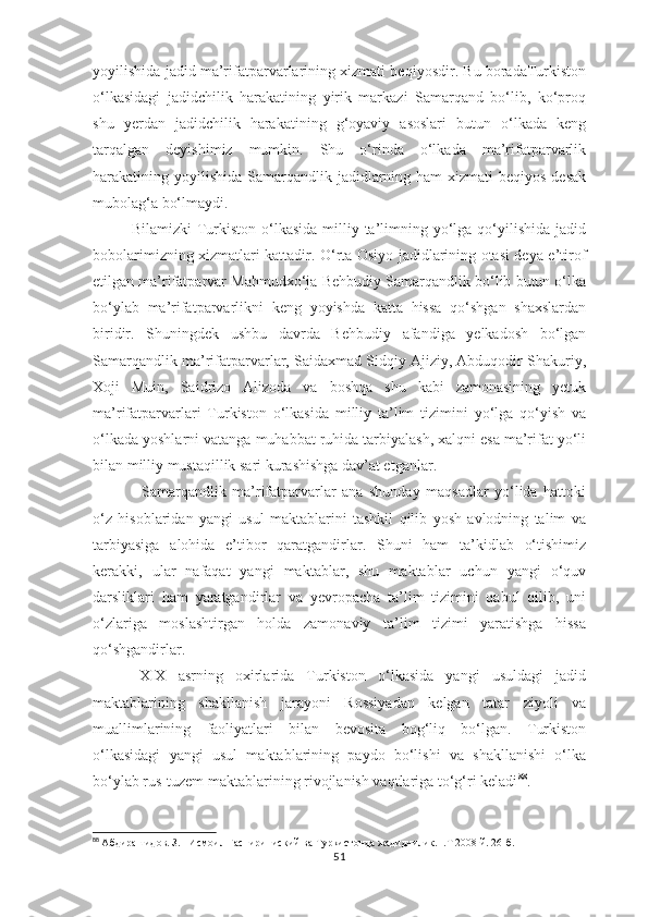 yoyilishida jadid ma’rifatparvarlarining xizmati beqiyosdir. Bu boradaTurkiston
o‘lkasidagi   jadidchilik   harakatining   yirik   markazi   Samarqand   bo‘lib,   ko‘proq
shu   yerdan   jadidchilik   harakatining   g‘oyaviy   asoslari   butun   o‘lkada   keng
tarqalgan   deyishimiz   mumkin.   Shu   o‘rinda   o‘lkada   ma’rifatparvarlik
harakatining yoyilishida  Samarqandlik jadidlarning ham  xizmati  beqiyos  desak
mubolag‘a bo‘lmaydi.
   Bilamizki   Turkiston  o‘lkasida  milliy ta’limning yo‘lga qo‘yilishida  jadid
bobolarimizning xizmatlari kattadir. O‘rta Osiyo jadidlarining otasi deya e’tirof
etilgan ma’rifatparvar Mahmudxo‘ja Behbudiy Samarqandlik bo‘lib butun o‘lka
bo‘ylab   ma’rifatparvarlikni   keng   yoyishda   katta   hissa   qo‘shgan   shaxslardan
biridir.   Shuningdek   ushbu   davrda   Behbudiy   afandiga   yelkadosh   bo‘lgan
Samarqandlik ma’rifatparvarlar, Saidaxmad Sidqiy Ajiziy, Abduqodir Shakuriy,
Xoji   Muin,   Saidrizo   Alizoda   va   boshqa   shu   kabi   zamonasining   yetuk
ma’rifatparvarlari   Turkiston   o‘lkasida   milliy   ta’lim   tizimini   yo‘lga   qo‘yish   va
o‘lkada yoshlarni vatanga muhabbat ruhida tarbiyalash, xalqni esa ma’rifat yo‘li
bilan milliy mustaqillik sari kurashishga dav’at etganlar. 
      Samarqandlik   ma’rifatparvarlar   ana   shunday   maqsadlar   yo‘lida   hattoki
o‘z   hisoblaridan   yangi   usul   maktablarini   tashkil   qilib   yosh   avlodning   talim   va
tarbiyasiga   alohida   e’tibor   qaratgandirlar.   Shuni   ham   ta’kidlab   o‘tishimiz
kerakki,   ular   nafaqat   yangi   maktablar,   shu   maktablar   uchun   yangi   o‘quv
darsliklari   ham   yaratgandirlar   va   yevropacha   ta’lim   tizimini   qabul   qilib,   uni
o‘zlariga   moslashtirgan   holda   zamonaviy   ta’lim   tizimi   yaratishga   hissa
qo‘shgandirlar.
XIX   asrning   oxirlarida   Turkiston   o‘lkasida   yangi   usuldagi   jadid
maktablarining   shakllanish   jarayoni   Rossiyadan   kelgan   tatar   ziyoli   va
muallimlarining   faoliyatlari   bilan   bevosita   bog‘liq   bo‘lgan.   Turkiston
o‘lkasidagi   yangi   usul   maktablarining   paydo   bo‘lishi   va   shakllanishi   o‘lka
bo‘ylab rus-tuzem maktablarining rivojlanish vaqtlariga to‘g‘ri keladi 88
.
88
  Абдирашидов. З.   Исмоил Гаспириниский ва Туркистонда жадидчилик.  . T  2008 й. 26-б. 
51 