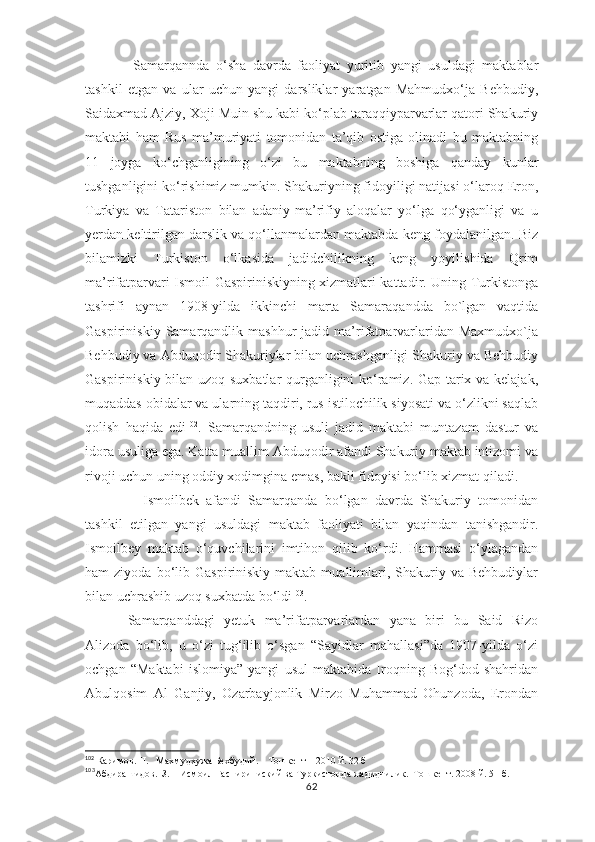       Samarqannda   o‘sha   davrda   faoliyat   yuritib   yangi   usuldagi   maktablar
tashkil   etgan   va   ular   uchun   yangi   darsliklar   yaratgan   Mahmudxo‘ja   Behbudiy,
Saidaxmad Ajziy, Xoji Muin shu kabi ko‘plab taraqqiyparvarlar qatori Shakuriy
maktabi   ham   Rus   ma’muriyati   tomonidan   ta’qib   ostiga   olinadi   bu   maktabning
11   joyga   ko‘chganligining   o‘zi   bu   maktabning   boshiga   qanday   kunlar
tushganligini ko‘rishimiz mumkin. Shakuriyning fidoyiligi natijasi o‘laroq Eron,
Turkiya   va   Tatariston   bilan   adaniy-ma’rifiy   aloqalar   yo‘lga   qo‘yganligi   va   u
yerdan keltirilgan darslik va qo‘llanmalardan maktabda keng foydalanilgan. Biz
bilamizki   Turkiston   o‘lkasida   jadidchilikning   keng   yoyilishida   Qrim
ma’rifatparvari Ismoil Gaspiriniskiyning xizmatlari kattadir. Uning Turkistonga
tashrifi   aynan   1908-yilda   ikkinchi   marta   Samaraqandda   bo`lgan   vaqtida
Gaspiriniskiy  Samarqandlik  mashhur  jadid  ma’rifatparvarlaridan  Maxmudxo`ja
Behbudiy va Abduqodir Shakuriylar bilan uchrashganligi Shakuriy va Behbudiy
Gaspiriniskiy bilan uzoq suxbatlar qurganligini ko‘ramiz. Gap tarix va kelajak,
muqaddas obidalar va ularning taqdiri, rus istilochilik siyosati va o‘zlikni saqlab
qolish   haqida   edi 102
.   Samarqandning   usuli   jadid   maktabi   muntazam   dastur   va
idora usuliga ega. Katta muallim Abduqodir afandi Shakuriy maktab intizomi va
rivoji uchun uning oddiy xodimgina emas, bakli fidoyisi bo‘lib xizmat qiladi.
        Ismoilbek   afandi   Samarqanda   bo‘lgan   davrda   Shakuriy   tomonidan
tashkil   etilgan   yangi   usuldagi   maktab   faoliyati   bilan   yaqindan   tanishgandir.
Ismoilbey   maktab   o‘quvchilarini   imtihon   qilib   ko‘rdi.   Hammasi   o‘ylagandan
ham   ziyoda  bo‘lib  Gaspiriniskiy  maktab  muallimlari,  Shakuriy  va  Behbudiylar
bilan uchrashib uzoq suxbatda bo‘ldi 103
.
Samarqanddagi   yetuk   ma’rifatparvarlardan   yana   biri   bu   Said   Rizo
Alizoda   bo‘lib,   u   o‘zi   tug‘ilib   o‘sgan   “Sayidlar   mahallasi”da   1907-yilda   o‘zi
ochgan   “Maktabi   islomiya”   yangi   usul   maktabida   Iroqning   Bog‘dod   shahridan
Abulqosim   Al   Ganjiy,   Ozarbayjonlik   Mirzo   Muhammad   Ohunzoda,   Erondan
102
 Каримов. Н.   Махмудхужа Бехбудий.    Тошкент – 2010 й. 32 б
103
Абдирашидов.  З.    Исмоил Гаспириниский ва Туркистонда жадидчилик.  Тошкент. 2008 й. 51-б.
62 