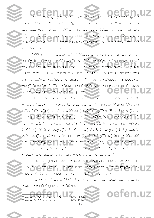 Shu darvda Qo‘qon shahrida ham dramatik san’at havaskorlari to‘garagi
tashkil   etilgan   bo‘lib,   ushbu   to‘garaklar   qisqa   vaqt   ichida   Yevropa   va   rus
dramaturgiyasi   mumtoz   shakllarini   sahnalashtirgandirlar.   Jumladan   Toshkent
to‘garagi   A.   N.   Ostroviskiy   asarlarini,   sahnalashtirgan   bo‘lsa,   Samarqand
havaskorlari esa A. N.  Ostroviskiy asarlari qatorida L.N. Tolstoy pesalarini ham
sahnalashtirganligini ko‘rishimiz mumkin.
     1877-yilning oktabr oyida F. I. Nadler rahbarlik qilgan rus teatr jamoasi
Rossiyadan   o‘lkaga   tashrif   buyurib,   A.   F.   Pesemiskiyning   “Mash’um   taqdir”
pesasini   sahnaga   moslashtirib   “ Военное   собрание ”   binosida   namoyish   qilgan.
Ushbu truppa 1880 yillargacha o‘lkada bo‘lib, butun Turkiston shaharlari harbiy
qismlari   bo‘ylab   spektakllar   ko‘rsatgan   bo‘lib,   ushbu   spektaklarning   aksariyati
yengil   komediya   bo‘lib,   ba’zida   tomoshabinlarning   tabaqalarga   qarab   jiddiy
ko‘rinishdagi drama asarlari ham qo‘yilgan.
Shuni takidlash  kerakki o‘tgan asrning 80 yillaridan boshlab toki 1917-
yilgacha   Turkiston   o‘lkasida   Samarqandda   ham   Rossiyadan   Vasilev   Vyatskiy
(1890-1896   yillar),   N.   D.   Kruchinina   (1894-1899   yillar),   V.   I.   Yakov   (1900-
1903   yillar),   Z.   A.   Malinovskaya   (1903-1917   yillar),   N.   P.   Kazanskiy   (1904-
1906   yillar),   M.   C.   Kojevnikov   (1907-1908   yillar),   V.   F.   Komissarjevskaya
(1910 yil), M. Shumskaya (1912-1913 yillar), A. S. Kostanyan (1913-yilda), D.
X   Yujin   (1916   yilda),   L.   V.   Sobinov   (1912-1915   yillarda)   kabi   tashkilotchi
san’atkorlarning   teatr   hamda   konsert   jamoalari   kelib,   Toshkent,   Samarqand,
Qo‘qon,   Buxoro,   Xo‘jand,   Marg‘ilon,   Ashxabot,   Chorjo‘y   kabi   shaharlarda
spektakllar ko‘rsatganlar va musiqiy kechalar tashkil etganlar 108
.
Har   bir   jarayonning   shakllanishida   qadaydir   tashqi   omillar   ta’sir
ko‘rsatadi.   Jumladan   bu   Turkistonda   jadid   milliy   teatri   va   dramaturgiyasining
shakllanishida ham o‘z aksini topganligini ko‘rishimiz mumkin. 
Turkiston   o‘lkasiga   1880-1917   yillar   oralig‘ida   yuzdan   ortiq   teatr   va
musiqa jamoalari gastrollarga kelgan 109
.
108
  Ризаев. Ш.    Жадид драмаси.    Тошкент-1997 й.    22 бет.
109
  Ризаев. Ш.    Жадид драмаси.    Тошкент-1997 й.  23 бет.
67 