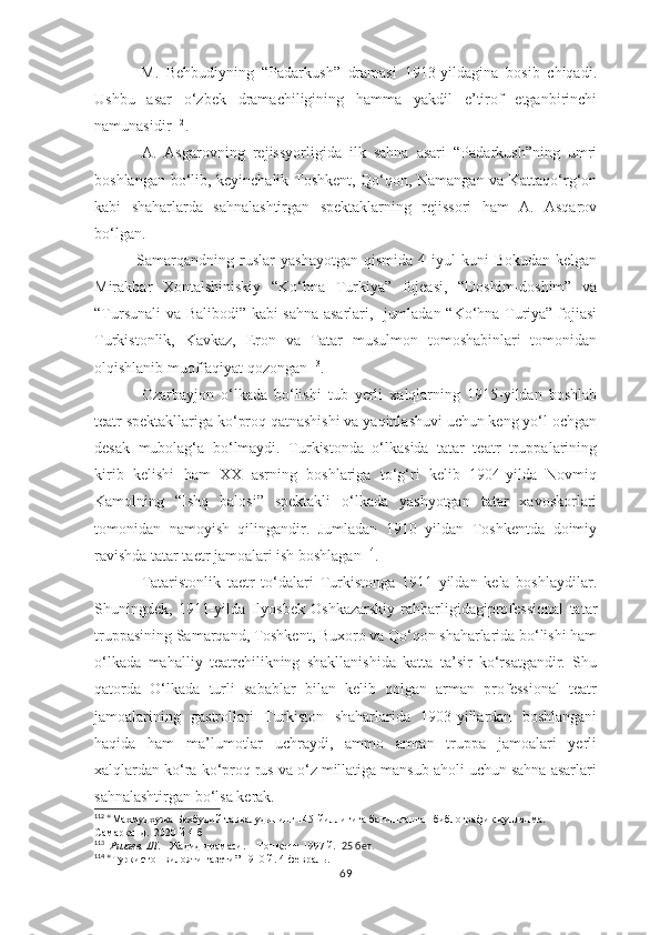       M.   Behbudiyning   “Padarkush”   dramasi   1913-yildagina   bosib   chiqadi.
Ushbu   asar   o‘zbek   dramachiligining   hamma   yakdil   e’tirof   etganbirinchi
namunasidir 112
.
A.   Asgarovning   rejissyorligida   ilk   sahna   asari   “Padarkush”ning   umri
boshlangan bo‘lib, keyinchalik Toshkent, Qo‘qon, Namangan va Kattaqo‘rg‘on
kabi   shaharlarda   sahnalashtirgan   spektaklarning   rejissori   ham   A.   Asqarov
bo‘lgan.
      Samarqandning   ruslar  yashayotgan  qismida   4-iyul  kuni   Bokudan   kelgan
Mirakbar   Xontalshiniskiy   “Ko‘hna   Turkiya”   fojeasi,   “Doshim-doshim”   va
“Tursunali va Balibodi” kabi sahna asarlari,   jumladan “Ko‘hna Turiya” fojiasi
Turkistonlik,   Kavkaz,   Eron   va   Tatar   musulmon   tomoshabinlari   tomonidan
olqishlanib muoffaqiyat qozongan 113
.
Ozarbayjon   o‘lkada   bo‘lishi   tub   yerli   xalqlarning   1915-yildan   boshlab
teatr spektakllariga ko‘proq qatnashishi va yaqinlashuvi uchun keng yo‘l ochgan
desak   mubolag‘a   bo‘lmaydi.   Turkistonda   o‘lkasida   tatar   teatr   truppalarining
kirib   kelishi   ham   XX   asrning   boshlariga   to‘g‘ri   kelib   1904-yilda   Novmiq
Kamolning   “Ishq   balosi”   spektakli   o‘lkada   yashyotgan   tatar   xavoskorlari
tomonidan   namoyish   qilingandir.   Jumladan   1910   yildan   Toshkentda   doimiy
ravishda tatar taetr jamoalari ish boshlagan 114
.
Tataristonlik   taetr   to‘dalari   Turkistonga   1911   yildan   kela   boshlaydilar.
Shuningdek,   1911-yilda   Ilyosbek   Oshkazarskiy   rahbarligidagiprofessional   tatar
truppasining Samarqand, Toshkent, Buxoro va Qo‘qon shaharlarida bo‘lishi ham
o‘lkada   mahalliy   teatrchilikning   shakllanishida   katta   ta’sir   ko‘rsatgandir.   Shu
qatorda   O‘lkada   turli   sabablar   bilan   kelib   qolgan   arman   professional   teatr
jamoalarining   gastrollari   Turkiston   shaharlarida   1903-yillardan   boshlangani
haqida   ham   ma’lumotlar   uchraydi,   ammo   amran   truppa   jamoalari   yerli
xalqlardan ko‘ra ko‘proq rus va o‘z millatiga mansub aholi uchun sahna asarlari
sahnalashtirgan bo‘lsa kerak.
112
 “ Махмудхужа Бехбудий таввалудининг 145-йиллигига багишланган библографик кулланма.    
Самарканд.  2020 й 4-б
113
   Ризаев. Ш.     Жадид драмаси.    Тошкент-1997 й.   25 бет.
114
 “ Туркистон вилояти газети” 1910 й. 4-февраль. 
69 