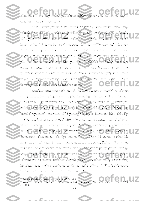 qilsa   xalqni   shunday   madaniyat   o‘choqlaridan   bahramand   bo‘lishiga   targ‘ib
etganligini ko‘rishimiz mumkin.
        Endi   Samarqandda   jadid   milliy   teatrining   shakllanishi   masalasiga
to‘xtaladigan   bo‘lsak,   Turkiston   jadidlarining   otasi   Mahmudxo‘ja   Behbudiy
1911-yilda   dastlabki   sahna   asari   bo‘lmish   “Padarkush   yoxud   O‘qimagan
bolaning   holi”   3   ta   pardali   va   4   manzarali   bo‘lgan   milliy   asari   ya’ni   birinchi
fojiali   asarini   yozadi.   Ushbu   asarni   nashr   qilish   xususidagi   urunishlari   ikki
yilgacha muoffaqiyatsiz kechganligini ko‘rishimiz mumkin. Faqat pesani 1812-
yili   rus-fransuz   urushining   100   yilligiga   bag‘ishlab   Tiflisdagi   senzorga
yuborilishi   asarni   nashr   qilish   uchun   imkon   bo‘lgan.   Matbuot   ishlari   Tiflis
qo‘mitasi   senzori   ruxsati   bilan   Kavkaz   o‘lkasi   sahnalarida   qo‘yish   mumkin
degan   1913-yil   23-martdagi   19940-sonli   qarorga   ko‘ra   ushbu   asar   1913-yili
Samarqandda alohida kitob holida chop etiladi 116
.
Padarkush  asarining nashr  etilishi   bu bevosita  aytish  mumkinki,  o‘zbek
milliy jadid teatrining tug‘ilishini belgilab berganligini ko‘ramiz. Shuni o‘zi ham
Turkistonda   ma’rifatparvarlik   harakatining   shakllanishida   Samarqand
ma’rifatparvarlarining   o‘rni   qay   darajada   bo‘lganligidan   dalolat   beradi   deb
bemalol   aytishimiz   mumkin.   1913-yilning   o‘zidayoq   Samarqandda   Behbudiy,
Toshkentda Munavvar qori va A. Avloniylar rahbarligida asarni sahnalashtirish
ishlari   boshlangan.   Samarqandning   yosh   o‘zbek   va   tatar   taraqqiyparvarlari   bir
bo‘lib,   o‘zbekcha   “Padarkush”   va   tatarcha   “Oldaduq   ham   oldaduq   asarlarini
Samarqand   qiroatxonai   islomiya   nafiga   1914-yilning   15-yanvar   oqshomida
qo‘ymoqchi bo‘ldilar.  Shijoatli o‘zbek va tatarlar birlashib, Xo‘qand Buxoro va
boshqa   Turkiston   shaharlarida   milliy   teatr   ko‘rsatishni   niyat   qilganlar.   Idoraga
kelgan   maktublarga   qaraganda   Xo‘qand   va   Toshkent   “Padarkush”   fojiasini
sahnada   mashq   qilmoq   emishlar.  Agarda   g‘ayratlik   yoshlar   milliy  teatrga   rivoj
bersalar,   yana   boshqa   asarlarda   tartib   va   nashr   qilinur 117
.   Shu   kichkinagina
berilgan xabardan ko‘plab ma’lumotlar olsa bo‘ladi.
116
  Ризаев. Ш.    Жадид драмаси.    Тошкент-1997 й.  53 б.
117
 Абдурашидов. З. Эгамкулова. Н.    Махмудхужа Бехбудий ва унинг “Ойина” журнали.   Тошкент  2019
й.   158 б.
71 