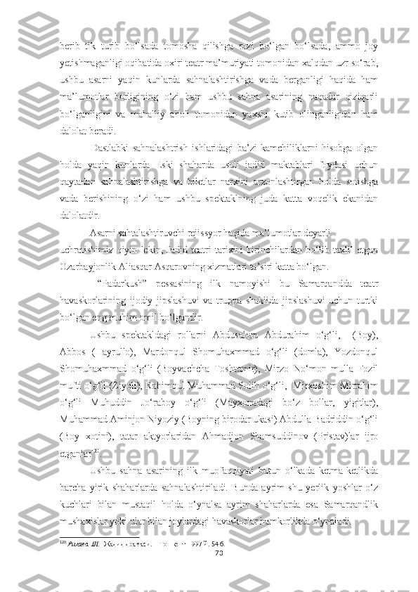 berib   tik   turib   bo‘lsada   tomosha   qilishga   rozi   bo‘lgan   bo‘lsada,   ammo   joy
yetishmaganligi oqibatida oxiri teatr ma’muriyati tomonidan xalqdan uzr so‘rab,
ushbu   asarni   yaqin   kunlarda   sahnalashtirishga   vada   berganligi   haqida   ham
ma’lumotlar   borligining   o‘zi   ham   ushbu   sahna   asarining   naqadar   qiziqarli
bo‘lganligini   va   mahalliy   aholi   tomonidan   yaxshi   kutib   olinganligidan   ham
dalolat beradi.
      Dastlabki   sahnalashtrish   ishlaridagi   ba’zi   kamchiliklarni   hisobga   olgan
holda   yaqin   kunlarda   Eski   shaharda   usuli   jadid   maktablari   foydasi   uchun
qaytadan   sahnalashtirishga   va   biletlar   narxini   arzonlashtirgan   holda   sotishga
vada   berishining   o‘zi   ham   ushbu   spektaklning   juda   katta   voqelik   ekanidan
dalolatdir.
    Asarni sahtalashtiruvchi rejissyor haqida ma’lumotlar deyarli 
uchratishimiz   qiyin   lekin,   Jadid   teatri   tarixini   birinchilardan   bo‘lib   taxlil   etgan
Ozarbayjonlik Aliasqar Asqarovning xizmatlari ta’siri katta bo‘lgan.  
    “Padarkush”   pessasining   ilk   namoyishi   bu   Samarqandda   teatr
havaskorlarining   ijodiy   jipslashuvi   va   truppa   shaklida   jipslashuvi   uchun   turtki
bo‘lgan eng muhim omil bo‘lgandir. 
Ushbu   spektakldagi   rollarni   Abdusalom   Abdurahim   o‘g‘li,     (Boy),
Abbos   (Hayrullo),   Mardonqul   Shomuhaxmmad   o‘g‘li   (domla),   Yozdonqul
Shomuhaxmmad   o‘g‘li   (Boyvachcha   Toshtemir),   Mirzo   No‘mon   mulla   Fozil
mufti o‘g‘li (Ziyoli), Rahimqul Muhammad Solih o‘g‘li,   Mirxoshim Mirrahim
o‘g‘li   Muhuddin   Jo‘raboy   o‘g‘li   (Mayxonadagi   bo‘z   bollar,   yigitlar),
Muhammad Aminjon Niyoziy (Boyning birodar ukasi) Abdulla Badriddin o‘g‘li
(Boy   xotini),   tatar   aktyorlaridan   Ahmadjon   Shamsuddinov   (Pristav)lar   ijro
etganlar 120
.
Ushbu   sahna   asarining   ilk   muofaqqiyati   butun   o‘lkada   ketma-ketlikda
barcha   yirik   shaharlarda   sahnalashtiriladi.   Bunda   ayrim   shu   yerlik   yoshlar   o‘z
kuchlari   bilan   mustaqil   holda   o‘ynalsa   ayrim   shaharlarda   esa   Samarqandlik
mushaxislar yoki ular bilan joylardagi havaskorlar hamkorlikda o‘ynaladi.
120
  Ризаев. Ш.    Жадид драмаси.    Тошкент-1997 й.  54 б.
73 