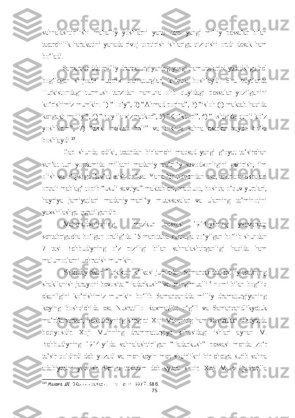 sahnalashtirilishi   mahalliy   yoshlarni   yana   ham   yangi   milliy   pessalar   bilan
taetrchilik   harakatini   yanada   rivoj   toptirish   ishlariga   qiziqishi   ortdi   desak   ham
bo‘ladi.
          Samarqandda milliy dramaturgiyaning yangi namunalarini yaratishga bel
bog‘lagan   shijoatli   nuarrix   dramaturglar,   ko‘rina   boshlaydi.   Shu   paytlarda
Turkistondagi   turmush   tarzidan   namuna   olib   quyidagi   pessalar   yozilganini
ko‘rishimiz mumkin. 1) “To‘y”, 2) “Ahmad porina”, 3) “isloh (i) maktab haqida
kengash majlisi”, 4) “Boy ila xizmatkor”, 5) “Ko‘knori”, 6) “Eshigida qonli ko‘z
yoshlarim”,   7)   “Eski   maktab   holi”   va   boshqa   sahna   asarlar   paydo   bo‘la
boshlaydi 123
.
Gap   shunda   ediki,   teatrdan   birlamchi   maqsad   yangi   g‘oyat   ta’sirchan
san’at   turi   yordamida   millatni   madaniy-ma’rifiy   savodxonligini   oshirish,   ilm
olish va o‘qishga dav’at etish bo‘lsa. Yana bir tomondan esa, teatr tomoshalari
orqali mablag‘ topib “usuli savtiya” maktablari, matbuot, boshqa o‘quv yurtlari,
hayriya   jamiyatlari   madaniy-marifiy   muassasalar   va   ularning   ta’minotini
yaxshilashga qaratilgandir.
Mahmudxo‘janing     mazkur   pessasi   1914-yilning   yanvardan
sentabrigacha bo‘lgan oralig‘da 15 marotaba sahnaga  qo‘yilgan bo‘lib shundan
7   tasi   Behbudiyning   o‘z   roziligi   bilan   sahnalashtirganligi   haqida   ham
malumotlarni uchratish mumkin.
Shunday ekan Turkiston o‘lkasi jumladan Samarqandda milliy teatrning
shakllanish jarayoni bevosita “Padarkush” va uning muallifi nomi bilan bog‘liq
ekanligini   ko‘rishimiz   mumkin   bo‘lib   Samarqandda   milliy   dramaturgiyaning
keying   boshqichida   esa   Nusratillo   Raxmatillo   o‘g‘li   va   Samarqandlikyetuk
ma’rifatparvar, Behbudiyning shogirti Xoji Muinning ham xizmatlari nihoyatda
beqiyosdir.   Xoji   Muinning   drammaturgiya   sohasidagi   ishlari   aynan   M.
Behbudiyning   1914-yilda   sahnalashtirilgan   “Padarkush”   pessasi   menda   zo‘r
ta’sir   qoldirdi   deb   yozadi   va   men   keyin   men   shoirlikni   bir   chetga   surib   sahna
adabiyotini   yoritish   fikriga   tushdim   deb   aytadi   shoir.   Xoji   Muin   Qudratilla
123
  Ризаев. Ш.    Жадид драмаси.    Тошкент-1997 й.  58 б.
75 