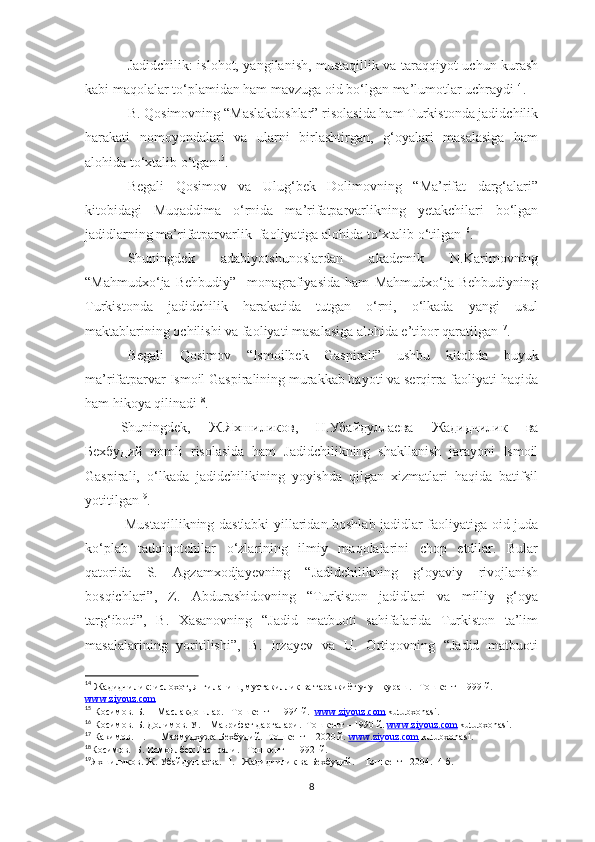 Jadidchilik: islohot, yangilanish, mustaqillik va taraqqiyot uchun kurash
kabi maqolalar to‘plamidan ham mavzuga oid bo‘lgan ma’lumotlar uchraydi 14
.
B. Qosimovning “Maslakdoshlar” risolasida ham Turkistonda jadidchilik
harakati   nomoyondalari   va   ularni   birlashtirgan,   g‘oyalari   masalasiga   ham
alohida to‘xtalib o‘tgan 15
. 
Begali   Qosimov   va   Ulug‘bek   Dolimovning   “Ma’rifat   darg‘alari”
kitobidagi   Muqaddima   o‘rnida   ma’rifatparvarlikning   yetakchilari   bo‘lgan
jadidlarning ma’rifatparvarlik  faoliyatiga alohida to‘xtalib o‘tilgan 16
.
Shuningdek   adabiyotshunoslardan   akademik   N.Karimovning
“Mahmudxo‘ja   Behbudiy”     monagrafiyasida   ham   Mahmudxo‘ja   Behbudiyning
Turkistonda   jadidchilik   harakatida   tutgan   o‘rni,   o‘lkada   yangi   usul
maktablarining ochilishi va faoliyati masalasiga alohida e’tibor qaratilgan 17
.
Begali   Qosimov   “Ismoilbek   Gaspirali”   ushbu   kitobda   buyuk
ma’rifatparvar Ismoil Gaspiralining murakkab hayoti va serqirra faoliyati haqida
ham hikoya qilinadi 18
.
Shuningdek,   Ж . Яхшиликов ,   Н . Убайдуллаева   Жадидчилик   ва
Бехбудий   nomli   risolasida   ham   Jadidchilikning   shakllanish   jarayoni   Ismoil
Gaspirali,   o‘lkada   jadidchilikining   yoyishda   qilgan   xizmatlari   haqida   batifsil
yotitilgan 19
.
  Mustaqillikning dastlabki yillaridan boshlab jadidlar faoliyatiga oid juda
ko‘plab   tadqiqotchilar   o‘zlarining   ilmiy   maqolalarini   chop   etdilar.   Bular
qatorida   S.   Agzamxodjayevning   “Jadidchilikning   g‘oyaviy   rivojlanish
bosqichlari”,   Z.   Abdurashidovning   “Turkiston   jadidlari   va   milliy   g‘oya
targ‘iboti”,   B.   Xasanovning   “Jadid   matbuoti   sahifalarida   Turkiston   ta’lim
masalalarining   yoritilishi”,   B.   Irzayev   va   U.   Ortiqovning   “Jadid   matbuoti
14
  Жадидчилик: ислохот, янгиланиш, мустакиллик ва тараккиёт учун кураш.   Тошкент- 1999 й. 
www    .   ziyouz    .   com   
15
 Косимов. Б.     Маслакдошлар.   Тошкент – 1994 й.   www    .   ziyouz    .   com      kutubxonasi .
16
 Косимов. Б. Долимов. У.    Маьрифат даргалари.  Тошкент – 1990 й.  www    .   ziyouz    .   com      kutubxonasi .
17
 Какимов. Н.      Махмудхужа Бехбудий.  Тошкент – 2020 й.  www    .   ziyouz    .   com      kutubxonasi .
18
Косимов.  Б. Исмоилбек Гаспрали.   Тошкент – 1992  й.
19
Яхшиликов. Ж. Убайдуллаева.  H .   Жадидчилик ва Бехбудий.    Тошкент  - 2004.  4- б .
8 