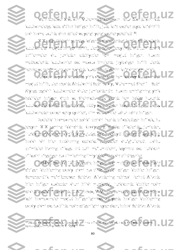 Ma’rifatparvar Xiva xoni Muhammad Rahimxon Feruz davrida xonlikda
kutubxonalarga katta e’tibor berilgan bo‘lib, juda ko‘p asarlar qayta ko‘chirilib
tosh bosma usulida chop etiladi va yangi-yangi asarlar yaratiladi 129
. 
XIX asrga ikkinchi yarmiga kelganda shaharlardagi barcha madrasalarda
kutubxonalar   mavjud   bo‘lgan   bo‘lib,   ularda   ta’lim   jarayoniga   oid   turli   darslik
qo‘llanmalar   shu   jumladan   adabiyotlar   ham   mavjud   bo‘lgan.   Buxoro
madrasalarida   kutubxonlar   esa   maxsus   binolarda   joylashgan   bo‘lib   ularda
harorat va namli muntazam ravishda kuzatib borolganini ko‘rishimiz mumkin.
   Turkistonda yana bir  nechta yirik shaharlarda ham  shaxsiy  kutubxonalar
mavjud bo‘lib, ular orasida Abdulvohid Sadr Balxiy, Muhammad Sharif  - Sadri
Ziyoga   tegishli   kutubxonalar   shular   jumlasidandir.   Buxoro   amirligining   yirik
bekliklari   bo‘lgan   Kitob   va   Shahrisabz   bekliklarida   ham   beklar   huzurida
kutubxonalar tashkil etilgan bo‘lib, oddiy xalq bundan bexabar bo‘lgan. Ushbu
kutubxonadan asosan saroy ayonlari, olim va ulamolar uchun ochiq bo‘lgan.
       Dastlabki   bosmaxonalar   tashkil   topishi   haqida   to‘xtaladigan   bo‘lsak,   bu
jarayon   XIX   asrning   ikkinchida   Rossiyaning   chekka   o‘lkalarida,   jumladan,
Turkiston o‘lkasida noshirlik ishi vujudga kela boshlaydi. Dastlab o‘lkada kitob
bosish   ishi   bilan   podshoning   statistika   qo‘mitalari   shu’g‘ullanadi.   Ushbu
qo‘mitalar   bizning   o‘lkaga   oid   turli   ma’lumotlarni,   keyinroq   esa   Turkiston
o‘lkasini o‘rgangan rus olimlarining ilmiy ishlarini nashr qilidirganlar.
1868-yildan   toki   1910   yilgacha   bo‘lgan   davr   moboynida   o‘lkada   nashr
e’tilgan   kitoblarning   asosiy   qismi   rus   tilida   tashkil   etilgan   kitoblar   bo‘lgan.
Samarqandlik   ma’rifatparvar   Saidrizo   Alizodaning   nabirasi   Farhod   Alizoda
bilan   bo‘lgan   suxbatdan   shuni   bilish   mumkinki,   Turkistonda   kitoblar   nashr
etishda dastlab Toshkentda O.A. Porsev, V.M. Ilin, Samarqandda esa Demurov
kabi   bosmaxonalar   mavjud   bo‘lganligini   va   bu   yerda   bosilgan   kitoblarning
asosiy qismi esa rus tilida nashr etilganligini aytar ekan, bobosi Saidrizo Alizoda
129
  Жадид маьрифатпарварларлик харакатининг гоявий асослари. Республика илмий-амалий анжуман 
материаллари.   Тошкент -2016  й .  152  б .  
80 