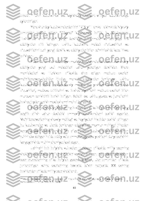 topadi.   “Turon   kutubxonasi   esa   keyichalik   Toshkent   viloyati   kutubxonasiga
aylantirilgan. 
Yana shunday kutubxonalardan biri 1915-yil Hamza Hakimzoda Niyoziy
tomonidan   tashkil   etilgan   “G‘ayrat”   kutubxonasi   bo‘lib,   bu   kutubxonaga
Toshkentda   chop   etilgan   yangi   darsliklar   qo‘llanmalar   va   tarbiyaga   oid
adabiyotlar   olib   kelingan.   Ushbu   kutubxona   maktab   o‘qituvchilari   va
o‘quvchilarini   turli   yangi   darslik   va   adabiyotlar   bilan   ta’minlashda   katta   hissa
qo‘shgan. 
Yuqorida nomlari keltirilgan mazkur kutubxonalarda asosan  zamonaviy
adabiyotlar   yangi   usul   maktablari   uchun   yaratilgan   darsliklar.   Sharq
mamlakatlari   va   Turkiston   o‘lkasida   chop   etilgan   matbuot   asarlari
ma’rifatparvar   jadidlar   ijodiga   mansub   adabiyotlar   jamlangan.   Ushbu
kutubxonalarni   tashkil   etisdan   asosiy   maqsad   bu,   yoshlarni   avvalo   maktab
o‘quvhilari,   madrasa   toliblarini   va   boshqa   ziyolilarni   matbuot   asarlari   bilan
muntazam   tanishtirib   borish   bo‘lgan.   Sababi   esa   ushbu   gazeta   va   jurnallarini
boshqa joydan topish masalasi amri mahol bo‘lgan 134
.
Shu tariqa jadidlar XX asrning boshlaridan o‘lka bo‘ylab ma’rifatni keng
targ‘ib   qilish   uchun   dastlabki   ommaviy   kutubxonalarni   tashkil   etganlar.
Ma’rifatparvarlarning   shaxsiy   mablag‘   va   hayriyalari   hisobdan   tashkil   qilingan
bu   kutubxonalar   va   ularda   jamlangan   adabiyotlar   mazmun-mohiyati   jihatdan
saroy   kutubxonalaridan   ancha   farq   qilgan.Ushbu   kutubxonalar   o‘zida   zamon
ruhini aks ettirgan holda oddiy xalq ommasini ayniqsa yoshlarni dunyoqarishini
kengaytirishda muhim ahamiyat kasb etgan.
Uchinchi   bob   bo’yicha   xulosalar:   Turkiston   o‘lkasida   milliy   teatrning
shakllanishida tashqi omillarning ta’siri sezilarli bo‘lgan. Bu borada Ozarbayjon
taetr   truppalarining   o‘lka   bo‘ylab   gastrol   safarlari,   ular   tomonidan   o‘lkada
jonlantirilgan   sahna   asarlarining   bevosita   ta’siri   natijasida   XX   asrning
boshlaridan o‘lkada milliy teatr shakllandi. 
134
  Жадид маьрифатпарварларлик харакатининг гоявий асослари. Республика илмий-амалий анжуман 
материаллари.   Тошкент -2016  й .  155  б .  
83 