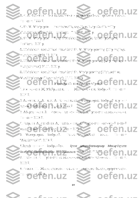 3.   И. А.   Каримов.    Биз келажагимизни уз кулимиз билан курамиз. 7-жилд. 
Тошкент. 1999 й. 
4 .  Sh. M. Mirziyoyev.     Insonparvarlik, ezgulik va bunyodkorlik-milliy 
g’ururimiz poydevoridir.    Toshkent.   “Tasvir”  2021 y.  
5 .  Sh. M. Mirziyoyev.     Yangi O’zbekistonda erkin va farovon yashaylik.   
Toshkent.  2021 y. 
6 .  O’zbekiston Respublikasi Preazidenti Sh. M. Mirziyoyevning  (Oliy majlisga 
murojatnomasi) 28.12. 2018.    
7 .  O’zbekiston Respublikasi Prezidenti Sh. M. Mirziyoyevning (Oliy majlisga 
murojatnomasi) 24.01. 2020 y. 
8 .  O’zbekiston Respublikasi  Preazidenti Sh. Mirziyoyevning (O’qituvchi va 
Murabbiylarga yo’llagan tabrigi). 01.10. 2020 y. 
Mavzuga oid adabiyotlar ro’yxati:
1. Яхшиликов. Ж, Убайуллаева. Н.      Жадидчилик ва Бехбудий.  Тошкент-
2004 й. 
2. Алимовa. Д. А.  ва Д. А. Рашидовалар.    Махмудхужа Бехбудий ва унинг
тарихий тафаккури. -Тошкент-1999.й
3. Абдурашидов. З.    Исмоил Гаспириниский ва Туркистонда жадидчилик.
Тошкент-2008 й.
4. Расулов. А, Исокбоев. А, Насрединова. Д.   Туркистон ижтимоий-сиёсий
маданий хаётида татарлар.  Тошкент-2019 й. 
5.   Махмудхужа   Бехбудий.     Танланган   асарлар   I -жилд.     Тошкент
“ Akademnashr ”. 2018-й.
6.Зарафшоннинг   Бехбудийси.     Буюк   маьрифатпариар   Махмудхужа
Бехбудий таваллудининг 145-йиллигига.    “ SAHHOF ” 2020. 
7. Шарипов. Р.    Туркистонда жадидчилик харакати тарихидан.    Тошкент.
2002 й.  
8. Ризаев. Ш.  Жадид драмаси. шаклланиш даври,манбалари, хусустятлари.
Тошкент – 1997 й.  
89 