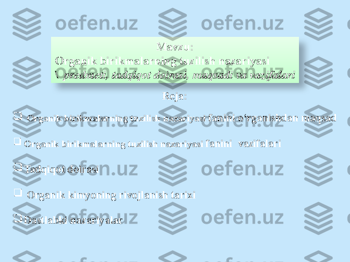 Mavzu:
Organik birikmalarning tuzilish nazariyasi
\     predmeti, tadqiqot doirasi, maqsadi va vazifalari
Reja:

  Organik birikmalarning tuzilish nazariyasi  fanini o‘rganishdan maqsad

Organik birikmalarning tuzilish nazariyasi  fanini  vazifalari

Tadqiqot doirasi

  Organik kimyoning rivojlanish tarixi

Dastlabki nazariyalar  