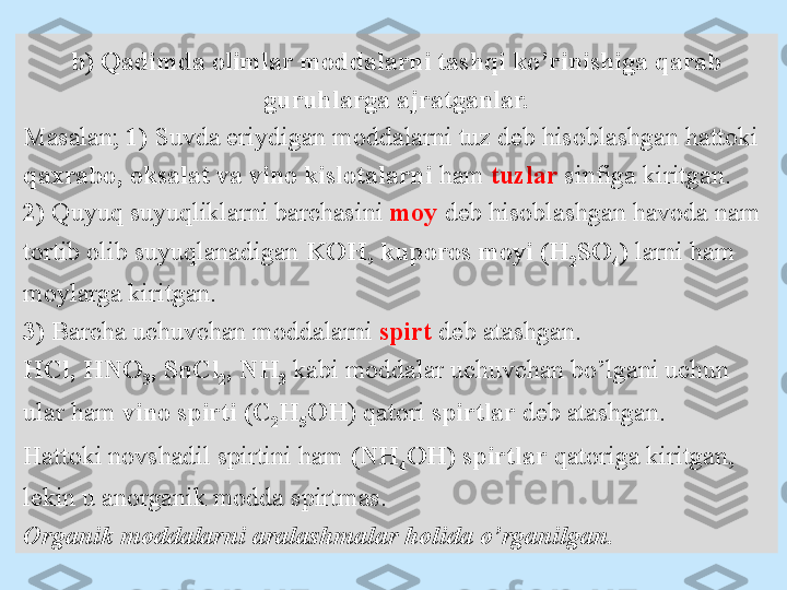 b) Qadimda olimlar moddalarni tashqi ko’rinishiga qarab 
guruhlarga ajratganlar.
Masalan;  1)  Suvda eriydigan moddalarni tuz deb hisoblashgan hattoki 
qaxrabo, oksalat va vino kislotalarni  ham  tuzlar  sinfiga kiritgan.
2)  Quyuq suyuqliklarni barchasini  moy  deb hisoblashgan havoda nam 
tortib olib suyuqlanadigan  KOH ,  kuporos moyi (H
2 SO
4 )  larni ham 
moylarga kiritgan.
3)  Barcha uchuvchan moddalarni  spirt   deb atashgan.
HCl, HNO
3 , SnCl
2 , NH
3   kabi moddalar uchuvchan bo’lgani uchun 
ular ham  vino spirti (C
2 H
5 OH ) qatori  spirtlar  deb atashgan.
Hattoki novshadil spirtini ham  (NH
4 OH)   spirtlar  qatoriga kiritgan, 
lekin u anorganik modda spirtmas. 
Organik moddalarni aralashmalar holida o’rganilgan. 