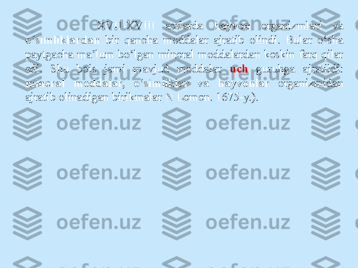 XVII-XVIII  asrlarda  hayvon   organizmlari  va 
o‘simliklardan   bir  qancha  moddalar  ajratib  olindi.  Bular  o‘sha 
paytgacha ma’lum bo‘lgan mineral moddalardan keskin farq qilar 
edi.  Shu  bois  jami  mavjud  moddalar  uch   guruhga  ajratildi: 
mineral  moddalar,  o‘simliklar  va  hayvonlar  organizmidan 
ajratib olinadigan birikmalar N Lemen. 1675-y.). 