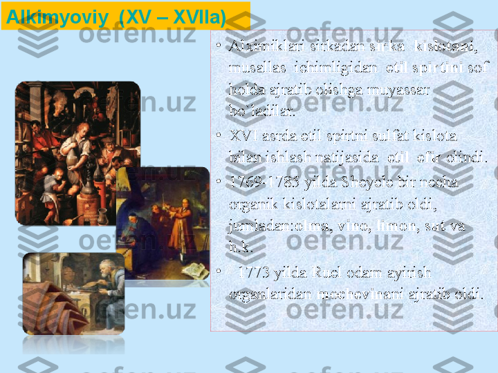 •
Alximiklari sirkadan  sirka  kislotani ,  
musallas  ichimligidan   etil spirtini  sof 
holda ajratib olishga muyassar 
bo`ladilar. 
•
XVI asrda etil spirtni sulfat kislota 
bilan ishlash natijasida   etil  efir  olindi. 
•
1769 - 1785  yilda Sheyele bir necha 
organik kislotalarni ajratib oldi, 
jumladan: olma ,  vino, limon, sut  va 
h.k.
•
   1773  yilda Ruel odam ayirish 
organlaridan  mochevina ni ajratib oldi.Alkimyoviy    (XV – XVIIa) 