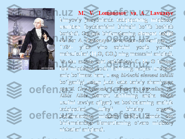 M.  V.  Lomonosov  va  A.  Lavuazye 
kimyoviy  jarayonlarda  tadqiqotning  miqdoriy 
usulidan  foydalanishni  birinchi  bo‘lib  boshlab 
berishdi.  Organik  birikmalaming  element  tahlili 
ilk  bor  A.  Lavuazye  tomonidan  qo‘llanilgan.  U 
1784-  yilda  vino  spirtini  yoqib   y o n i s h  
mahsulotlari ( H
2 O, CO
2 ) ning massasini aniqladi. 
Va  shu  asosda  spirt  tarkibidagi  С ,  H,  О  larning 
foiz  miqdorini  topdi.  Tahlilning  natijasi  unchalik 
aniq  bo‘lmasa  ham,  u  eng   birinchi  element  tahlili 
bo‘lganligi  uchun  juda  katta  tarixiy  ahamiyatga 
ega.  J.  Gey-Lyussak,  L.  Tenar,  Ya.  Berselius,  Yu. 
Libix  Libix  element  tahlilining  ancha  sodda 
usulini  tavsiya  qilgan)  va  boshqalarning  analitik 
tadqiqotlari  tufayli  birtalay  organik 
birikmalarning  miqdoriy  tarkibi  hamda  shu 
birikmalardagi  elementlarning  o‘zaro  miqdoriy 
nisbatlari aniqlandi.  