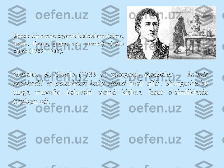 Sheele  bir necha  о rganik kisl о talarni ( о lma, 
uzum,  lim о n,  gallat,  sut,  о ksalat)  ajratib 
о lgan (1769- 1785).
Masalan,  K.  Sheele  (1783  y.)  noorganik  moddalar  —  ko‘mir, 
novshadil  va  potashdan  kaliy  sianid  hosil  qildi.  Shungacha  bu 
tuzga  muvofiq  keluvchi  sianid  kislota  faqat  o‘simliklarda 
topilgan edi.  