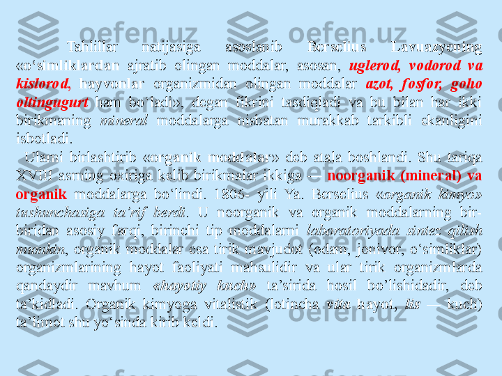 Tahlillar  natijasiga  asoslanib  Berselius  Lavuazyening 
« o‘simliklardan   ajratib  oli ngan  moddalar,  asosan,  uglerod,  vodorod  va 
kislorod ,   hayvonlar  organizmidan  olingan  moddalar  azot,  fosfor,  goho 
oltingugurt   ham  bo‘ladi»,  degan  fikrini  tasdiqladi  va  bu  bilan  har  ikki 
birikmaning  mineral   moddalarga  nisbatan  murakkab  tarkibli  ekanligini 
isbotladi.
Ularni  birlashtirib  « organik  moddalar »  deb  atala  boshlandi.  Shu  tariqa 
XVIII  asrning  oxiriga  kelib  birikmalar  ikkiga  —  noorganik  (mineral)  va 
organik  moddalarga  bo‘lindi.  1806-  yili  Ya.  Berselius  « organik  kimyo» 
tushunchasiga  ta’rif  berdi .  U  noorganik  va  organik  moddalarning  bir-
biridan  asosiy  farqi,  birinchi  tip  moddalarni  laboratoriyada  sintez  qilish 
mumkin ,  organik  moddalar  esa  tirik  mavjudot  (odam,  jonivor,  o‘simliklar) 
organizmlarining  hayot  faoliyati  mahsulidir  va  ular  tirik  organizmlarda 
qandaydir  mavhum  «hayotiy  kuch»  ta’sirida  hosil  bo’lishidadir,  deb 
ta’kidladi.  Organik  kimyoga  vitalistik  (lotincha  vita  hayot,  lis  —   kuch) 
ta’limot shu yo‘sinda kirib keldi.  