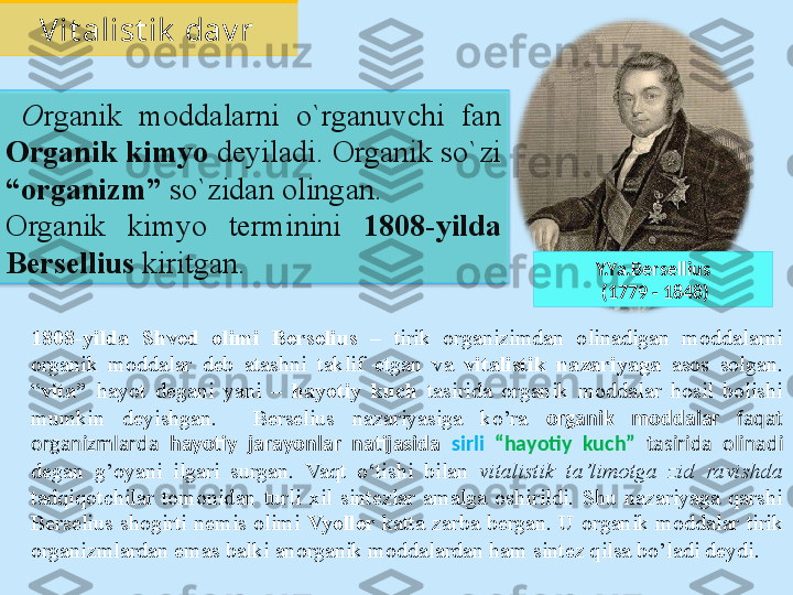 Y.Ya.Bersellius
  (1779 - 1848)  O rganik  moddalarni  o`rganuvchi  fan 
Organik kimyo  deyiladi. Organik so`zi 
“organizm”  so`zidan olingan. 
Organik  kimyo  terminini  1808-yilda 
Bersellius  kiritgan.Vit alist ik  dav r
1808-yilda  Shved  olimi  Berselius   –  tirik  organizimdan  olinadigan  moddalarni 
organik  moddalar  deb  atashni  taklif  etgan  va  vitalistik  nazariyaga   asos  solgan. 
“ vita”   hayot  degani  yani  –  hayotiy  kuch  tasirida  organik  moddalar  hosil  bolishi 
mumkin  deyishgan.    Berselius  nazariyasiga  ko’ra   оrganik  mоddаlаr  faqat 
оrgаnizmlаrdа  hаyotiy  jаrаyonlаr  nаtijаsidа  sirli   “hаyotiy  kuch”  tasirida  оlinаdi  
degan  g’oyani  ilgari  surgan.  Vaqt  o‘tishi  bilan  vitalistik  ta’limotga  zid  ravishda  
tadqiqotchilar  tomonidan  turli  xil  sintezlar  amalga  oshirildi.  Shu  nazariyaga  qarshi 
Berselius  shogirti  nemis  olimi  Vyoller   katta  zarba  bergan.  U  organik  moddalar  tirik 
organizmlardan emas balki anorganik moddalardan ham sintez qilsa bo’ladi deydi.   