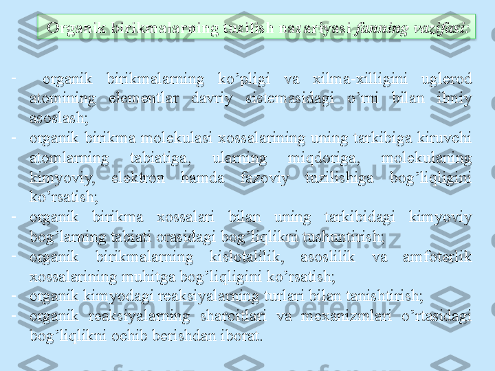 -
  organik  birikmalarning  ko’pligi  va  xilma-xilligini  uglerod 
atomining  elementlar  davriy  sistemasidagi  o’rni  bilan  ilmiy 
asoslash;
-
organik birikma molekulasi xossalarining uning tarkibiga kiruvchi 
atomlarning  tabiatiga,  ularning  miqdoriga,  molekulaning 
kimyoviy,  elektron  hamda  fazoviy  tuzilishiga  bog’liqligini 
ko’rsatish;
-
organik  birikma  xossalari  bilan  uning  tarkibidagi  kimyoviy 
bog’larning tabiati orasidagi bog’liqlikni tushuntirish;
-
organik  birikmalarning  kislotalilik,  asoslilik  va  amfoterlik 
xossalarining muhitga bog’liqligini ko’rsatish;
-
organik kimyodagi reaksiyalarning turlari bilan tanishtirish;
-
organik  reaksiyalarning  sharoitlari  va  mexanizmlari  o’rtasidagi 
bog’liqlikni ochib berishdan iborat.   Organik birikmalarning tuzilish nazariyasi  f anning vazifasi:  