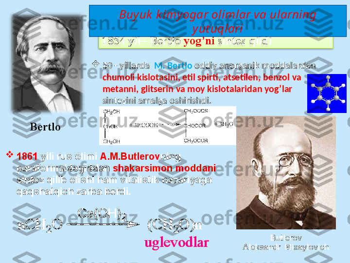 1854  yil –  Bertlo  yog’ni  sintez qildi

1861  yili rus оlimi  А.M.Butlеrоv ning 
pаrаfоrmаldеgiddаn  shаkаrsimоn mоddаni 
sintеz qilib оlishi  ham vitalistik nazariyaga 
qaqshatqich zarba berdi.  n	C	H	2	O
C a ( O H )	
2	
(	C	H	2	O	)	n	
u	g	le	v	o	d	la	r
Butlerov
А leksandr   М ixayl о vichBertlo 
50  -  yillаrdа   M. Bеrtlо  оddiy аnorganik mоddаlаrdаn 
chumоli kislоtаsini, etil spirti, аtsеtilеn, bеnzоl vа 
mеtаnni, glitsеrin vа mоy kislоtаlаridаn yog’lar 
sintеzini аmаlgа оshirishdi.  Buyuk  k imy ogar olimlar va ularning 
yut uqlari	
n	C	H	2	O
C a ( O H )
2	(	C	H	2	O	)	n	
u	g	le	v	o	d	la	r  