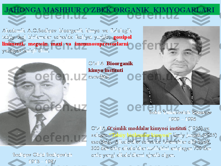 JAHONGA MASHHUR O‘ZBEK ORGANIK  KIMYOGARLARI
Sodiqov Obid Sodiqovich 
1913 – 1987 Akademik  A.O.Sodiqov  bioorganik  kimyo  va  fiziologik 
tabiiy  faol  birikmalar  sohasida  faoliyat  yuritib,  gossipol 
linimenti,  megosin  mazi  va  immunosupressorlarni   
yaratgan taniqli olim.
O‘zFA   Bioorganik 
kimyo instituti 
asoschisi
Sobir Yunusovich Yunusov
     1909 – 1996 
O‘zFA  O‘simlik moddalar kimyosi instituti  (1956) va 
xalqaro  “Tabiiy birikmalar kimyosi”  ilmiy jurnali (1965) 
asoschisi.  Alkaloidlar sohasida  izlanishlar olib borib, 
300 dan ortiq alkaloidlar tuzilishini aniqlagan 700 dan 
ortiq yangi alkaloidlarni ajratib olgan. 