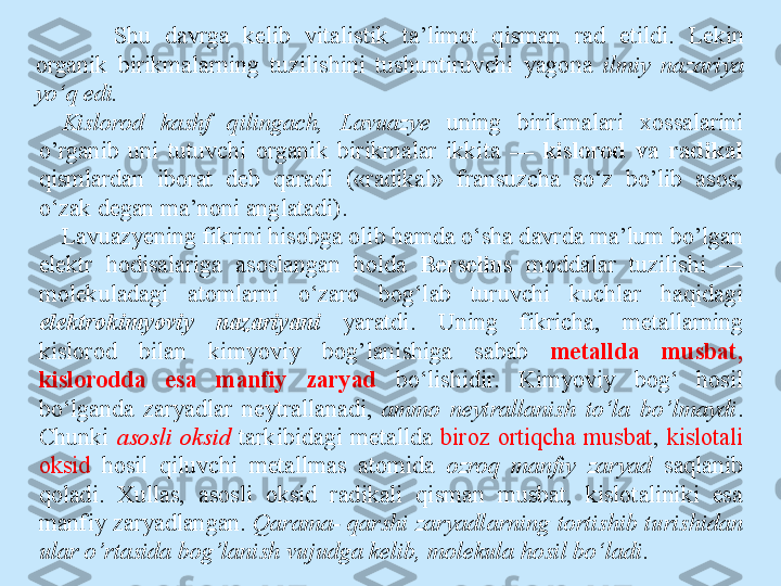 Shu  davrga  kelib  vitalistik  ta’limot  qisman  rad  etildi.  Lekin 
organik  birikmalarning  tuzilishini  tushuntiruvchi  yagona  ilmiy  nazariya 
yo‘q edi.
Kislorod  kashf  qilingach,  Lavuazye  uning  birikmalari  xossalarini 
o’rganib  uni  tutuvchi  organik  birikmalar  ikkita  —  kislorod  va  radikal 
qismlardan  iborat  deb  qaradi  («radikal»  fransuzcha  so‘z  bo’lib  asos, 
o‘zak degan ma’noni anglatadi).
Lavuazyening fikrini hisobga olib hamda o‘sha davrda ma’lum bo’lgan 
elektr  hodisalariga  asoslangan  holda  Berselius   moddalar  tuzilishi  — 
molekuladagi  atomlarni  o‘zaro  bog‘lab  turuvchi  kuchlar  haqidagi 
elektrokimyoviy  nazariyani  yaratdi.  Uning  fikricha,  metallarning 
kislorod  bilan  kimyoviy  bog’lanishiga  sabab  metallda  musbat, 
kislorodda  esa  manfiy  zaryad  bo‘lishidir.  Kimyoviy  bog‘  hosil 
bo‘lganda  zaryadlar  neytrallanadi,  ammo  neytrallanish  to‘la  bo’lmaydi . 
Chunki  asosli  oksid  tarkibidagi  metallda  biroz  ortiqcha  musbat ,  kislotali 
oksid  hosil  qiluvchi  metallmas  atomida  ozroq  manfiy  zaryad  saqlanib 
qoladi.  Xullas,  asosli  oksid  radikali  qisman  musbat,  kislotaliniki  esa 
manfiy zaryadlangan.  Qarama- qarshi zaryadlarning tortishib turishidan 
ular o’rtasida bog’lanish vujudga kelib, molekula hosil bo‘ladi .  