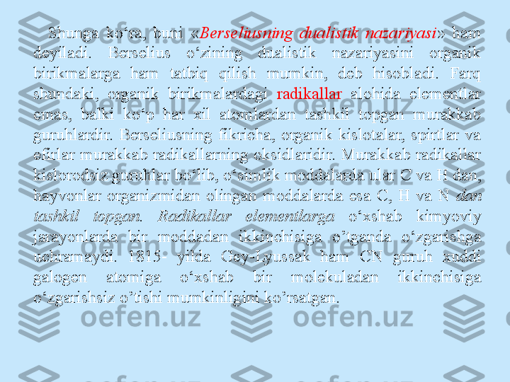 Shunga  ko‘ra,  buni  « Berseliusning  dualistik  nazariyasi »  ham 
deyiladi.  Berselius  o‘zining  dualistik  nazariyasini  organik 
birikmalarga  ham  tatbiq  qilish  mumkin,  deb  hisobladi.  Farq 
shundaki,  organik  birikmalardagi  radikallar   alohida  elementlar 
emas,  balki  ko‘p  har  xil  atomlardan  tashkil  topgan  murakkab 
guruhlardir.  Berseliusning  fikricha,  organik  kislotalar,  spirtlar  va 
efirlar murakkab radikallarning oksidlaridir. Murakkab radikallar 
kislorodsiz guruhlar bo‘lib, o‘simlik moddalarda ular  С  va H dan, 
hayvonlar  organizmidan  olingan  moddalarda  esa  С ,  H  va  N  dan 
tashkil  topgan.  Radikallar  elementlarga  o‘xshab  kimyoviy 
jarayonlarda  bir  moddadan  ikkinchisiga  o’tganda  o‘zgarishga 
uchramaydi.  1815-  yilda  Gey-Lyussak  ham  CN  guruh  xuddi 
galogen  atomiga  o‘xshab  bir  molekuladan  ikkinchisiga 
o‘zgarishsiz o’tishi mumkinligini ko’rsatgan. 