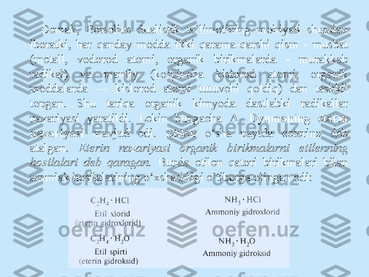 Demak,  Berselius  dualistik  ta’limotining  mohiyati  shundan 
iboratki,  har  qanday  modda  ikki  qarama-qarshi  qism  -  musbat 
(metall,  vodorod  atomi,  organik  birikmalarda  -  murakkab 
radikal)  va  manfiy  (ko‘pincha  kislorod  atomi,  organik 
moddalarda  —  kislorod  atomi  tutuvchi  qoldiq)  dan  tashkil 
topgan.  Shu  tariqa  organik  kimyoda  dastlabki  radikallar 
nazariyasi  yaratildi.  Lekin  bungacha  A.  Dyumaning  eterin 
nazariyasi   mavjud  edi.  Etilen   o‘sha  paytda  «eterin»  deb 
atalgan.  Eterin  nazariyasi  organik  birikmalarni  etilenning 
hosilalari  deb  qaragan.  Bunda  etilen  qatori  birikmalari  bilan 
ammiak hosilalarining o‘xshashligi e’tiborga olingan edi: 